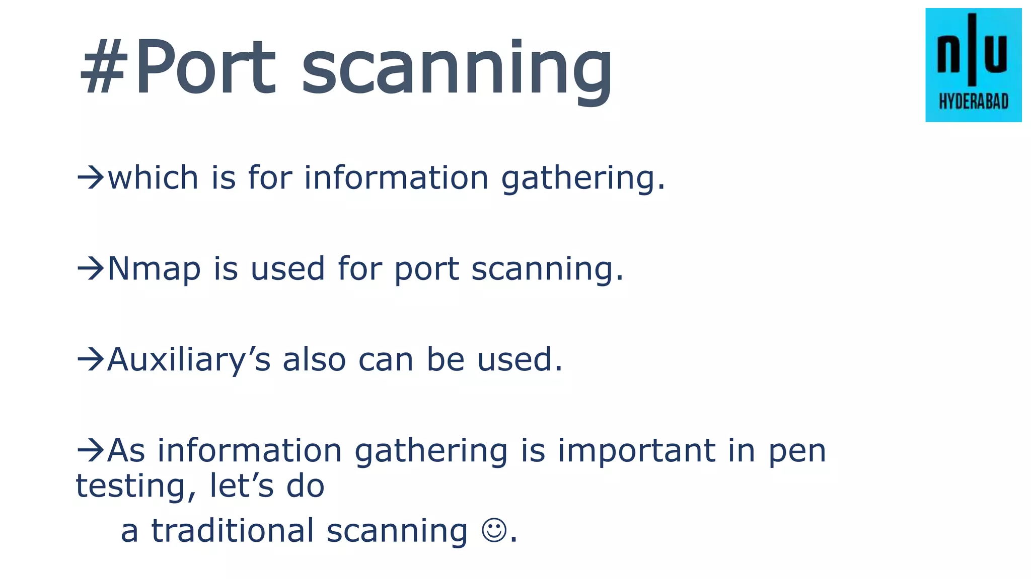#Port scanning
which is for information gathering.
Nmap is used for port scanning.
Auxiliary’s also can be used.
As information gathering is important in pen
testing, let’s do
a traditional scanning .
 