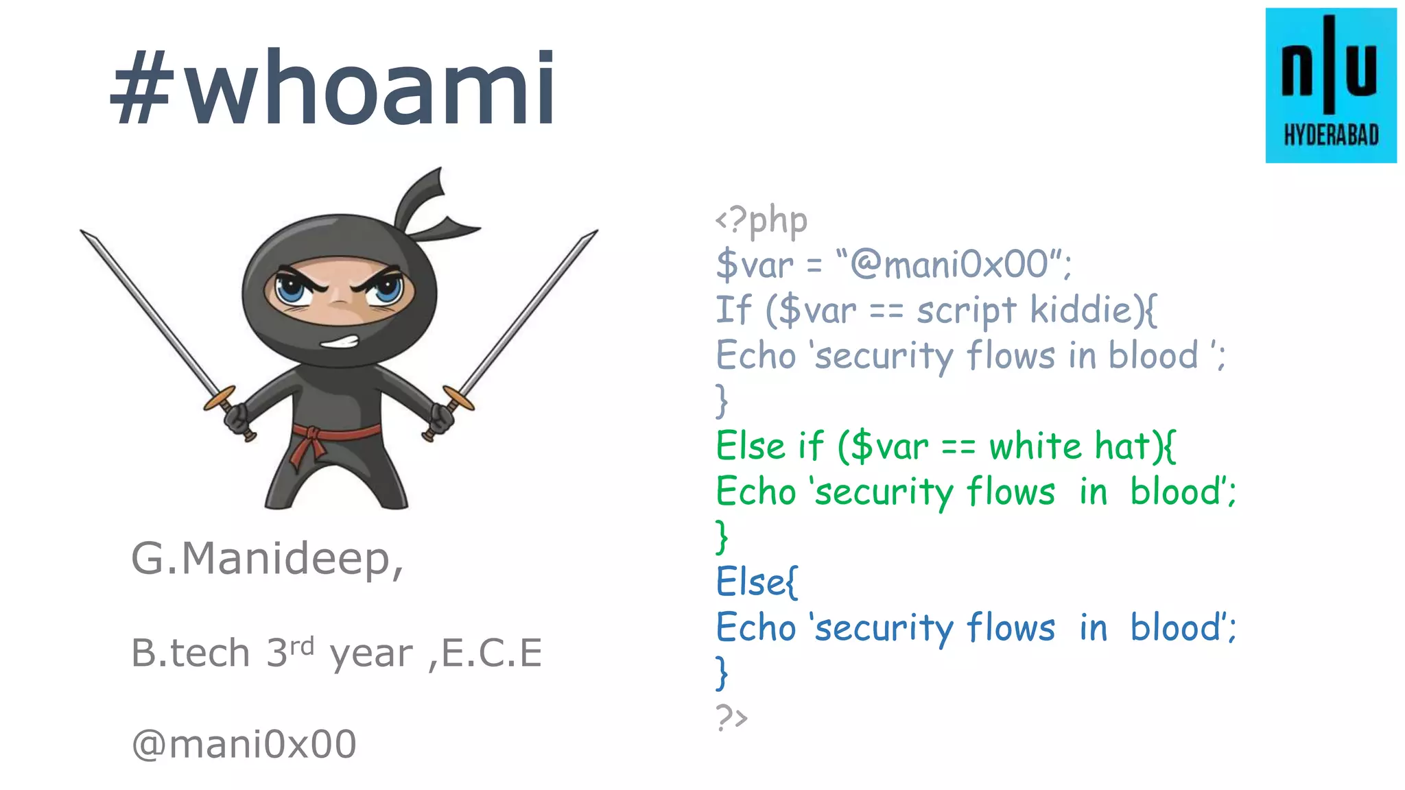 #whoami
<?php
$var = “@mani0x00”;
If ($var == script kiddie){
Echo ‘security flows in blood ’;
}
Else if ($var == white hat){
Echo ‘security flows in blood’;
}
Else{
Echo ‘security flows in blood’;
}
?>
G.Manideep,
B.tech 3rd year ,E.C.E
@mani0x00
 
