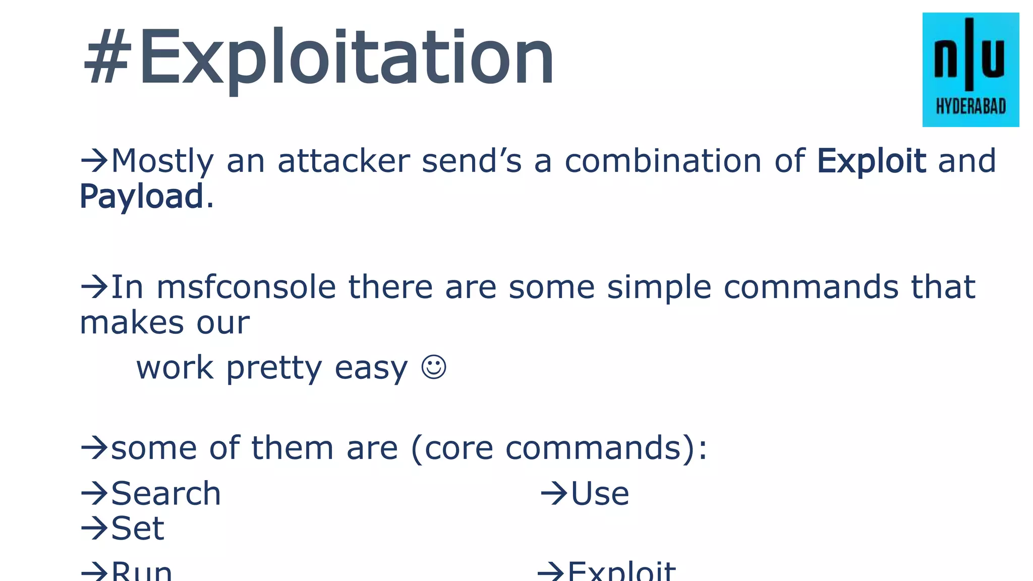 #Exploitation
Mostly an attacker send’s a combination of Exploit and
Payload.
In msfconsole there are some simple commands that
makes our
work pretty easy 
some of them are (core commands):
Search Use
Set
 