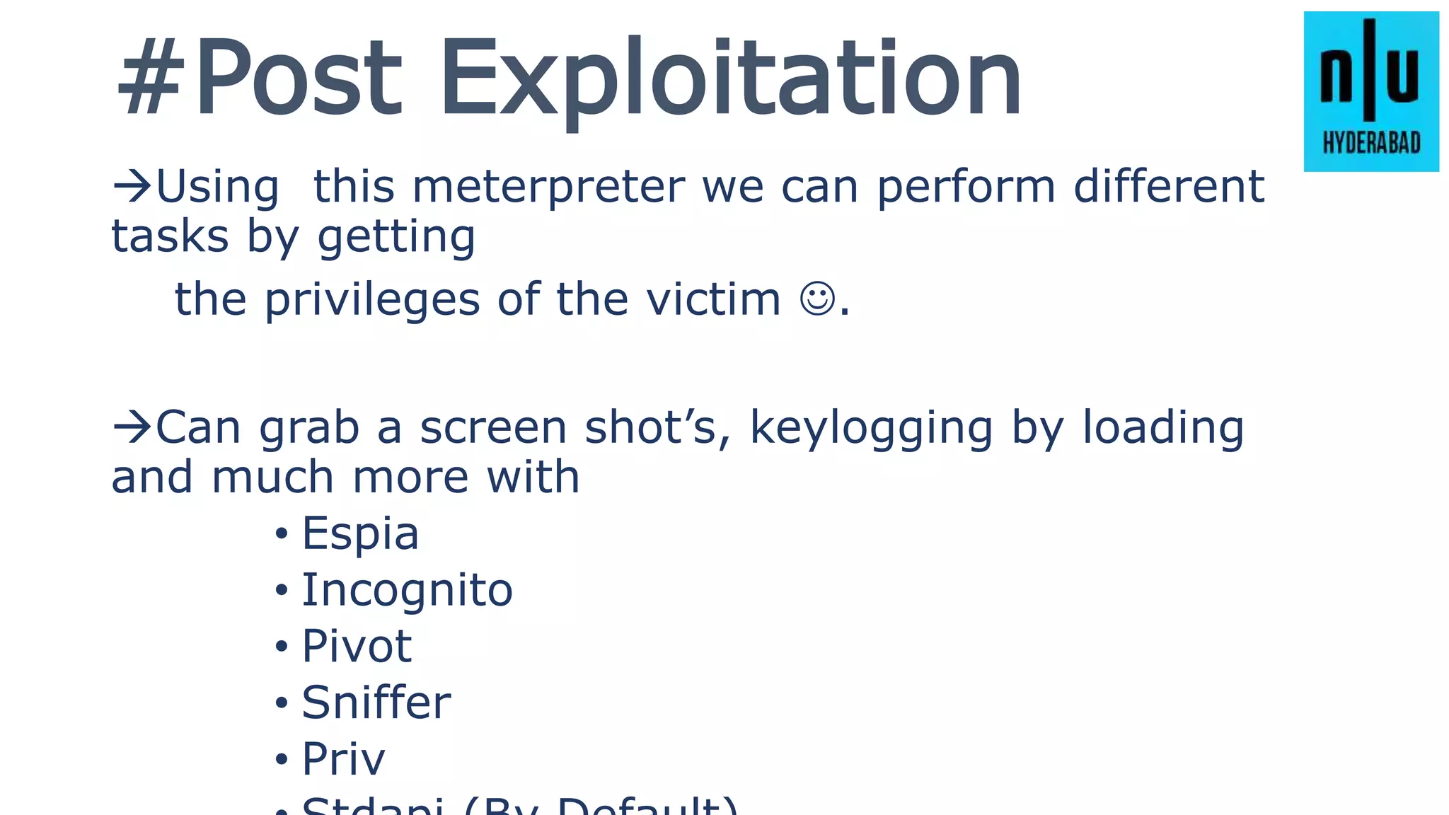 #Post Exploitation
Using this meterpreter we can perform different
tasks by getting
the privileges of the victim .
Can grab a screen shot’s, keylogging by loading
and much more with
• Espia
• Incognito
• Pivot
• Sniffer
• Priv
 