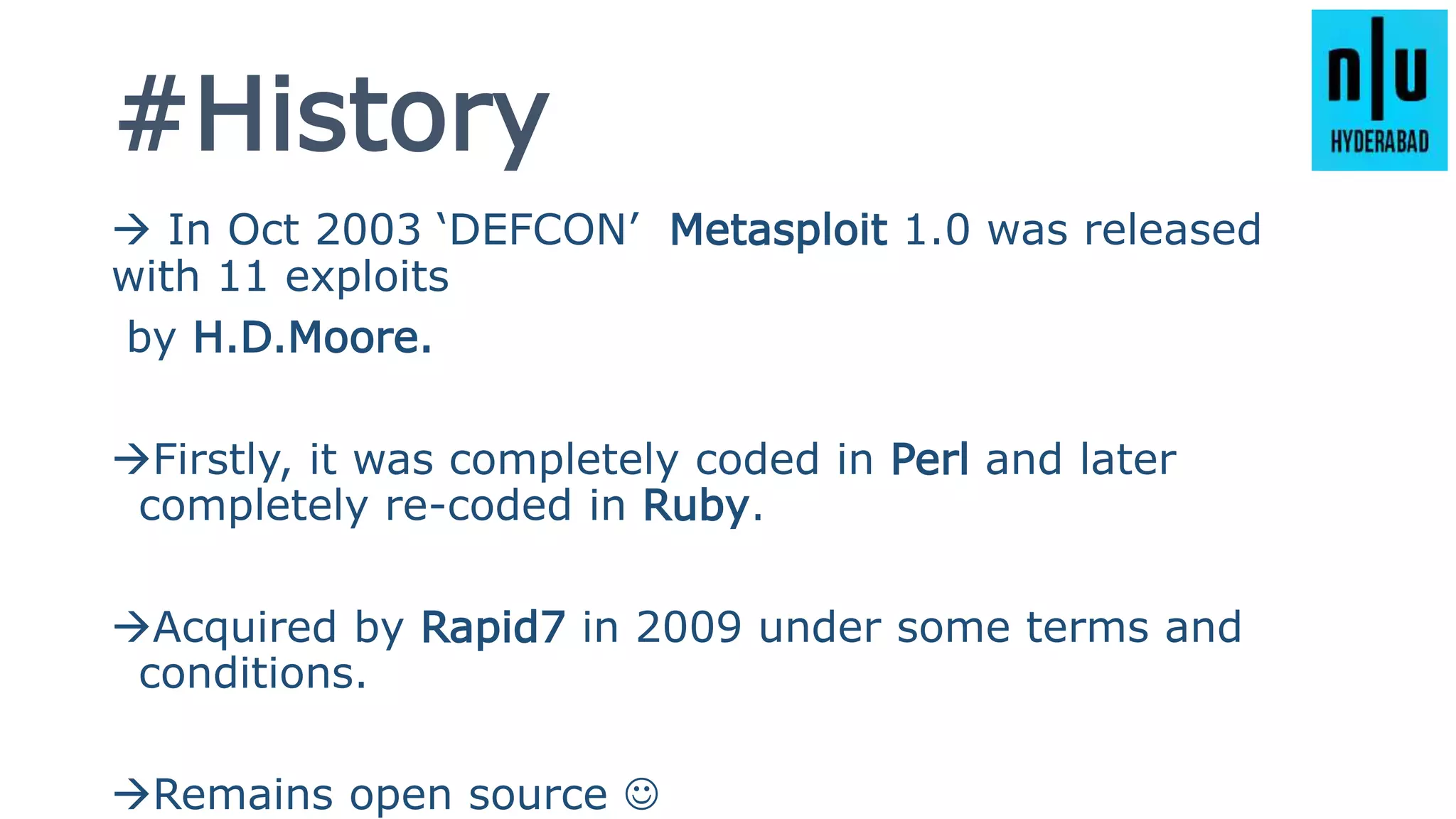 #History
 In Oct 2003 ‘DEFCON’ Metasploit 1.0 was released
with 11 exploits
by H.D.Moore.
Firstly, it was completely coded in Perl and later
completely re-coded in Ruby.
Acquired by Rapid7 in 2009 under some terms and
conditions.
Remains open source 
 