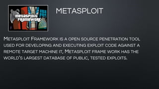 METASPLOIT
METASPLOIT FRAMEWORK IS A OPEN SOURCE PENETRATION TOOL
USED FOR DEVELOPING AND EXECUTING EXPLOIT CODE AGAINST A
REMOTE TARGET MACHINE IT, METASPLOIT FRAME WORK HAS THE
WORLD’S LARGEST DATABASE OF PUBLIC, TESTED EXPLOITS.
 