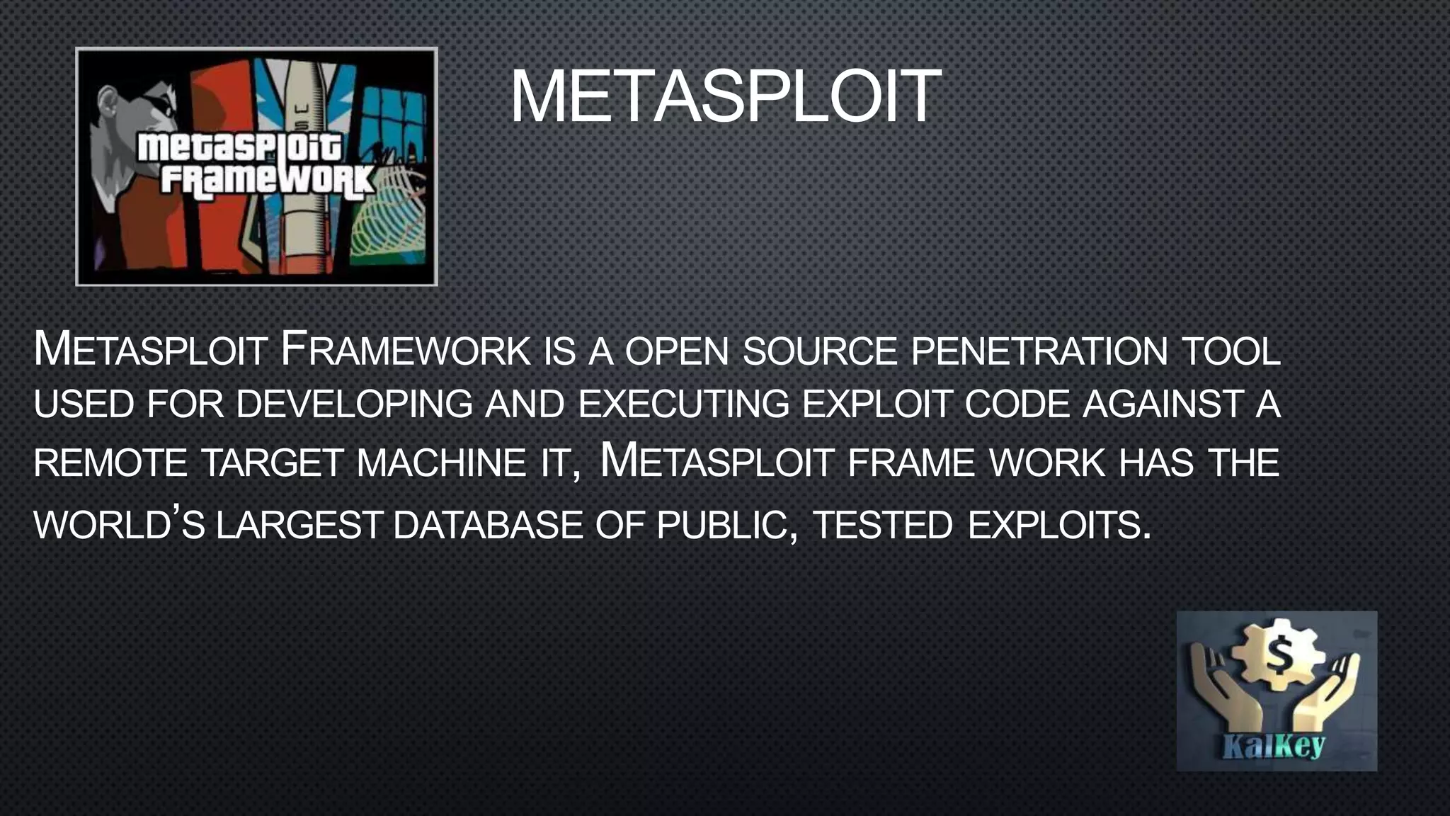 METASPLOIT
METASPLOIT FRAMEWORK IS A OPEN SOURCE PENETRATION TOOL
USED FOR DEVELOPING AND EXECUTING EXPLOIT CODE AGAINST A
REMOTE TARGET MACHINE IT, METASPLOIT FRAME WORK HAS THE
WORLD’S LARGEST DATABASE OF PUBLIC, TESTED EXPLOITS.
 