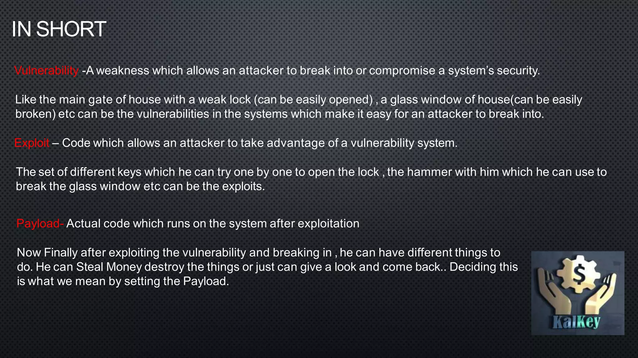 IN SHORT
Vulnerability -A weakness which allows an attacker to break into or compromise a system’s security.
Like the main gate of house with a weak lock (can be easily opened) , a glass window of house(can be easily
broken) etc can be the vulnerabilities in the systems which make it easy for an attacker to break into.
Exploit – Code which allows an attacker to take advantage of a vulnerability system.
The set of different keys which he can try one by one to open the lock , the hammer with him which he can use to
break the glass window etc can be the exploits.
Payload- Actual code which runs on the system after exploitation
Now Finally after exploiting the vulnerability and breaking in , he can have different things to
do. He can Steal Money destroy the things or just can give a look and come back.. Deciding this
is what we mean by setting the Payload.
 