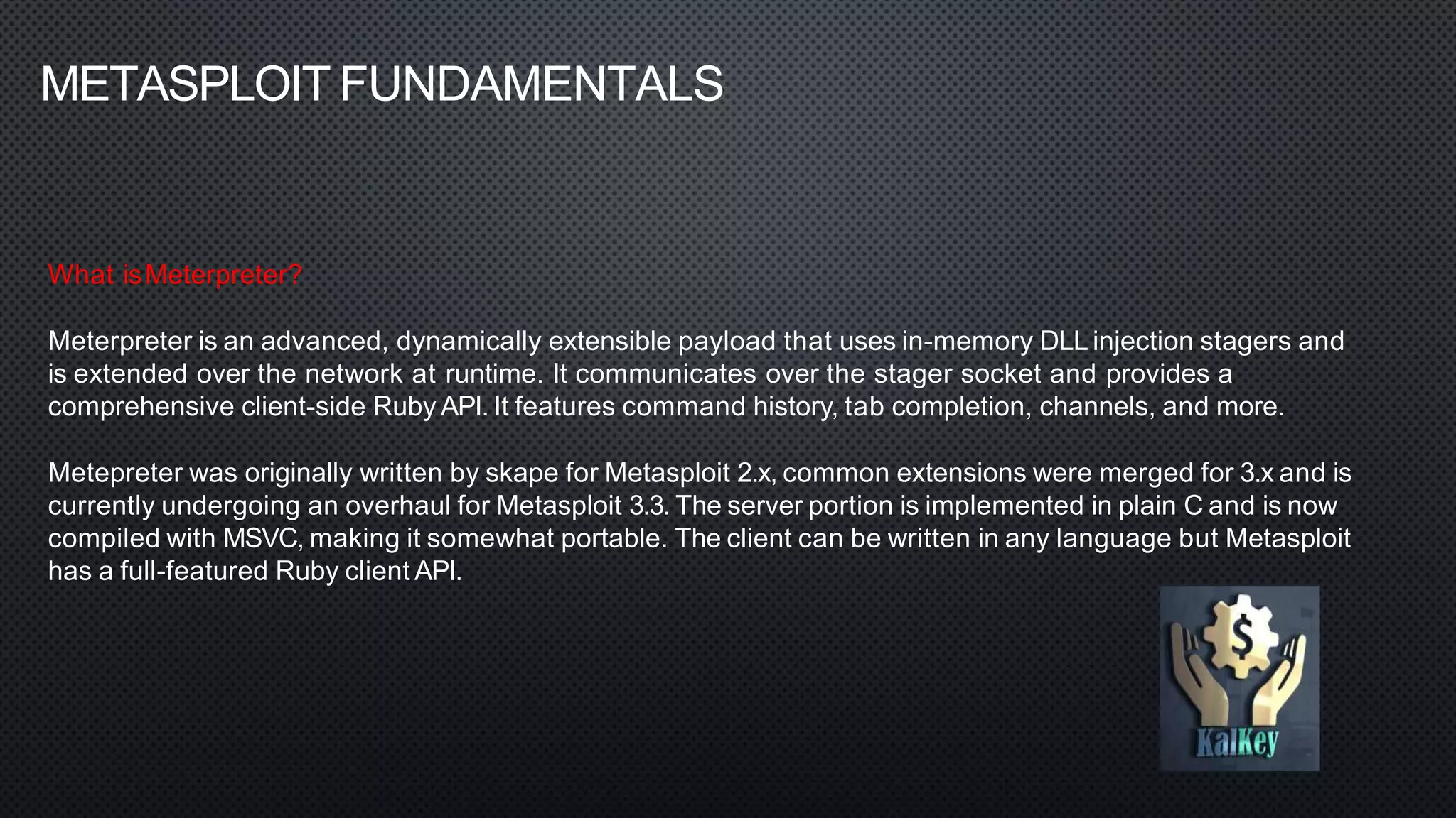 METASPLOIT FUNDAMENTALS
What isMeterpreter?
Meterpreter is an advanced, dynamically extensible payload that uses in-memory DLL injection stagers and
is extended over the network at runtime. It communicates over the stager socket and provides a
comprehensive client-side Ruby API. It features command history, tab completion, channels, and more.
Metepreter was originally written by skape for Metasploit 2.x, common extensions were merged for 3.x and is
currently undergoing an overhaul for Metasploit 3.3. The server portion is implemented in plain C and is now
compiled with MSVC, making it somewhat portable. The client can be written in any language but Metasploit
has a full-featured Ruby client API.
 
