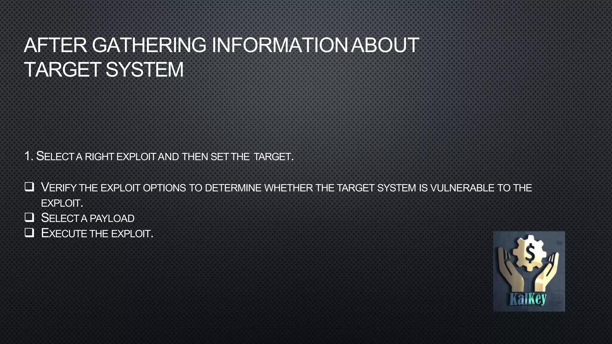 1. SELECTA RIGHT EXPLOITAND THEN SETTHE TARGET.
 VERIFY THE EXPLOIT OPTIONS TO DETERMINE WHETHER THE TARGET SYSTEM IS VULNERABLE TO THE
EXPLOIT.
 SELECTA PAYLOAD
 EXECUTE THE EXPLOIT.
AFTER GATHERING INFORMATIONABOUT
TARGET SYSTEM
 
