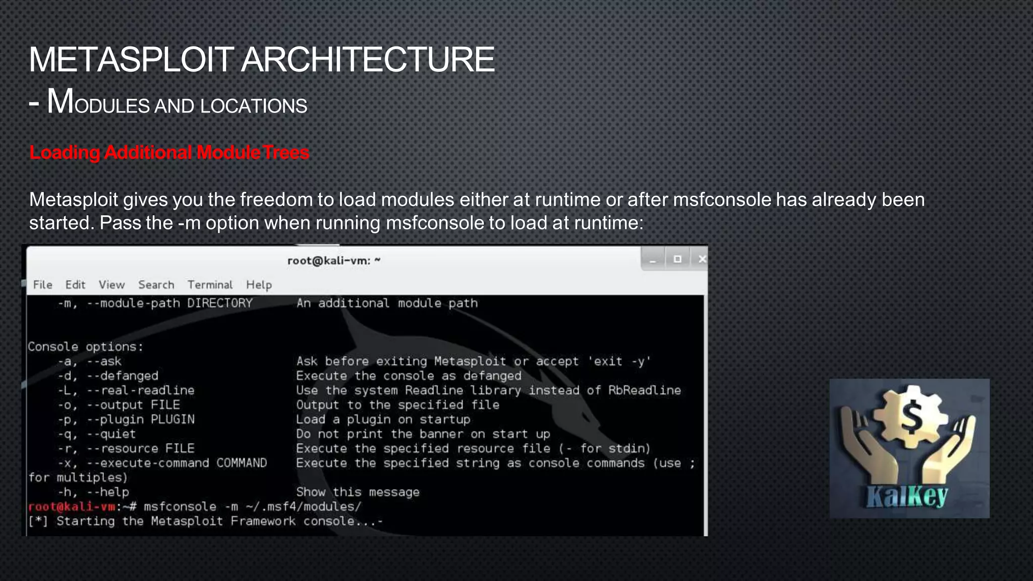 METASPLOIT ARCHITECTURE
- MODULES AND LOCATIONS
Loading Additional ModuleTrees
Metasploit gives you the freedom to load modules either at runtime or after msfconsole has already been
started. Pass the -m option when running msfconsole to load at runtime:
 