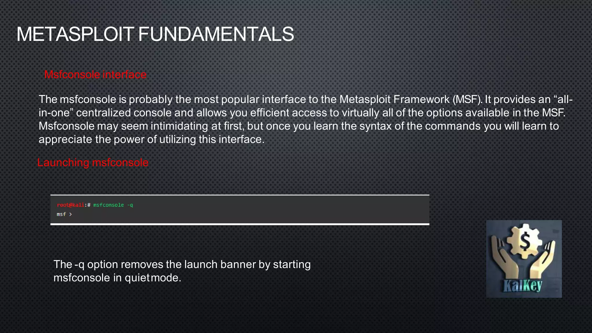 METASPLOIT FUNDAMENTALS
Msfconsole interface
The msfconsole is probably the most popular interface to the Metasploit Framework (MSF). It provides an “all-
in-one” centralized console and allows you efficient access to virtually all of the options available in the MSF.
Msfconsole may seem intimidating at first, but once you learn the syntax of the commands you will learn to
appreciate the power of utilizing this interface.
Launching msfconsole
The -q option removes the launch banner by starting
msfconsole in quietmode.
 