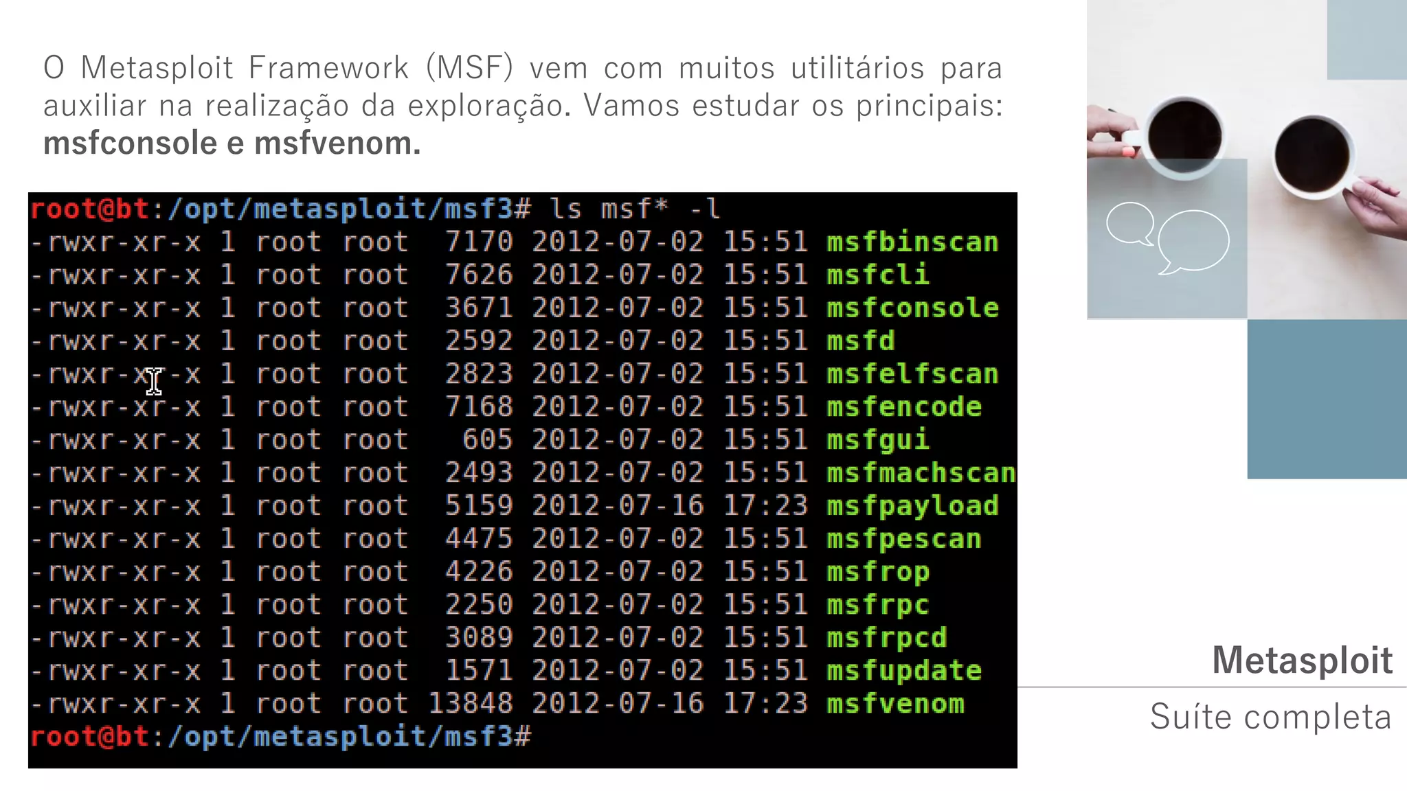 Metasploit
Suíte completa
O Metasploit Framework (MSF) vem com muitos utilitários para
auxiliar na realização da exploração. Vamos estudar os principais:
msfconsole e msfvenom.
 