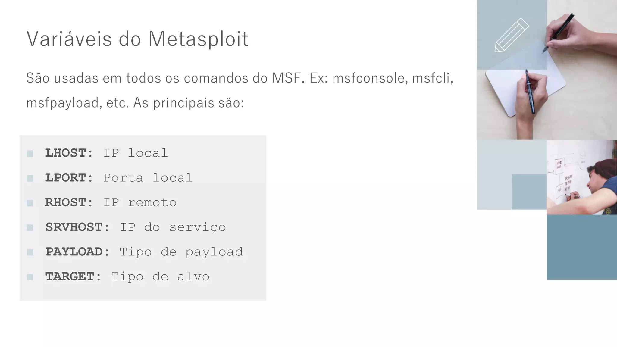 Variáveis do Metasploit
São usadas em todos os comandos do MSF. Ex: msfconsole, msfcli,
msfpayload, etc. As principais são:
■ LHOST: IP local
■ LPORT: Porta local
■ RHOST: IP remoto
■ SRVHOST: IP do serviço
■ PAYLOAD: Tipo de payload
■ TARGET: Tipo de alvo
 