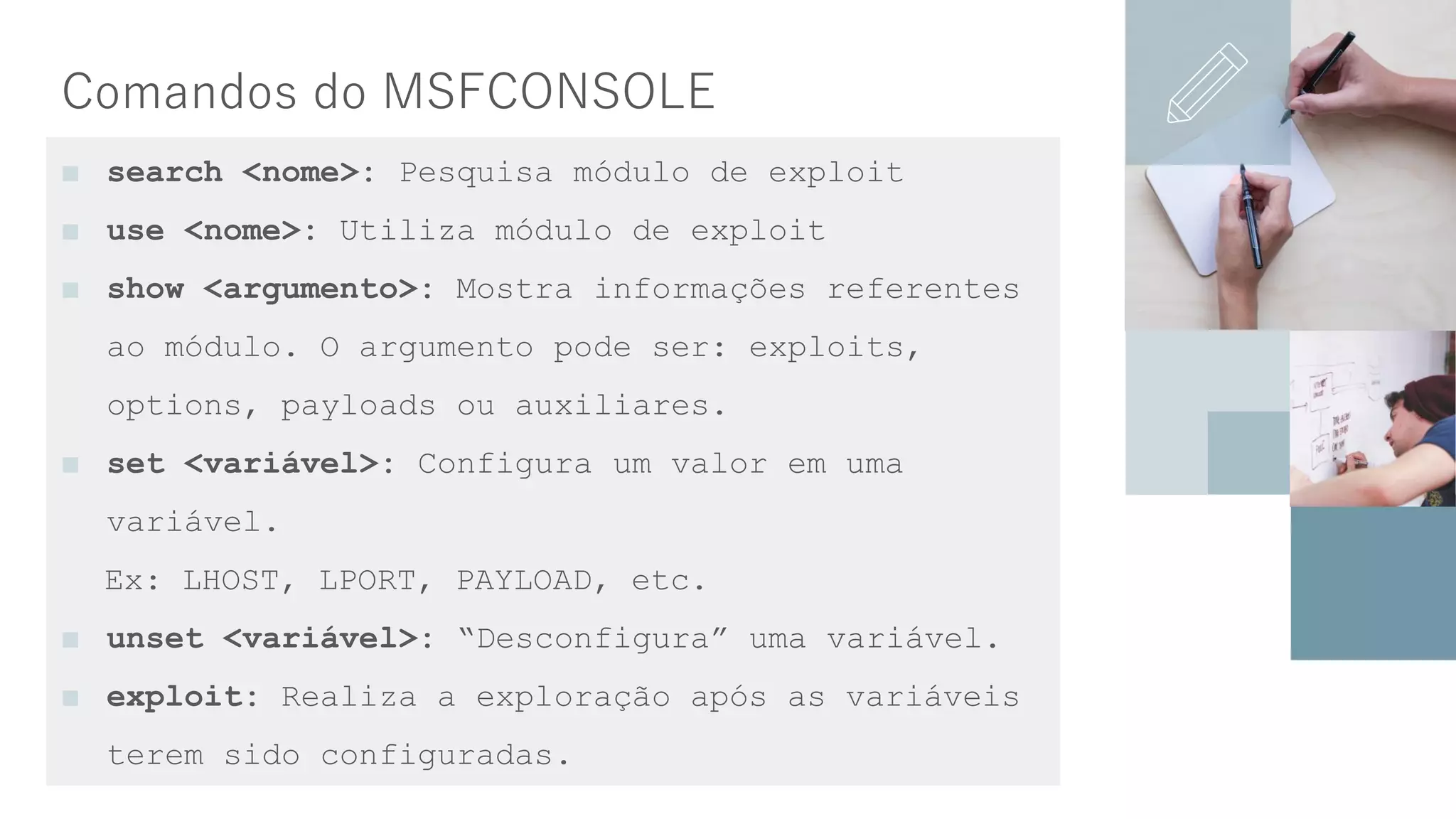 Comandos do MSFCONSOLE
■ search <nome>: Pesquisa módulo de exploit
■ use <nome>: Utiliza módulo de exploit
■ show <argumento>: Mostra informações referentes
ao módulo. O argumento pode ser: exploits,
options, payloads ou auxiliares.
■ set <variável>: Configura um valor em uma
variável.
Ex: LHOST, LPORT, PAYLOAD, etc.
■ unset <variável>: “Desconfigura” uma variável.
■ exploit: Realiza a exploração após as variáveis
terem sido configuradas.
 