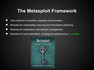 The Metasploit Framework
●   Vast collection of exploits, payloads and encoders.
●   Modules for vulnerability scanning and information gathering.
●   Modules for exploitation and session management.
●   Modules for post exploitation, pivoting and getting all up in ur base.
 