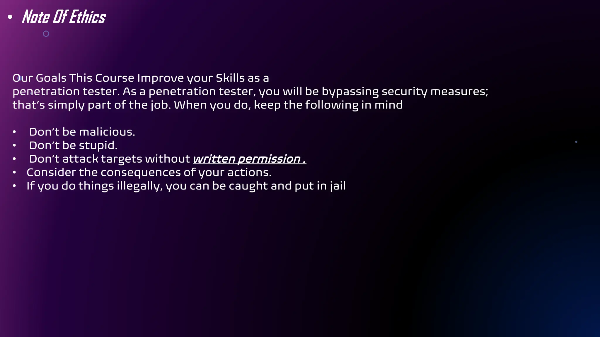 Our Goals This Course Improve your Skills as a
penetration tester. As a penetration tester, you will be bypassing security measures;
that’s simply part of the job. When you do, keep the following in mind
• Don’t be malicious.
• Don’t be stupid.
• Don’t attack targets without written permission .
• Consider the consequences of your actions.
• If you do things illegally, you can be caught and put in jail
• Note Of Ethics
 