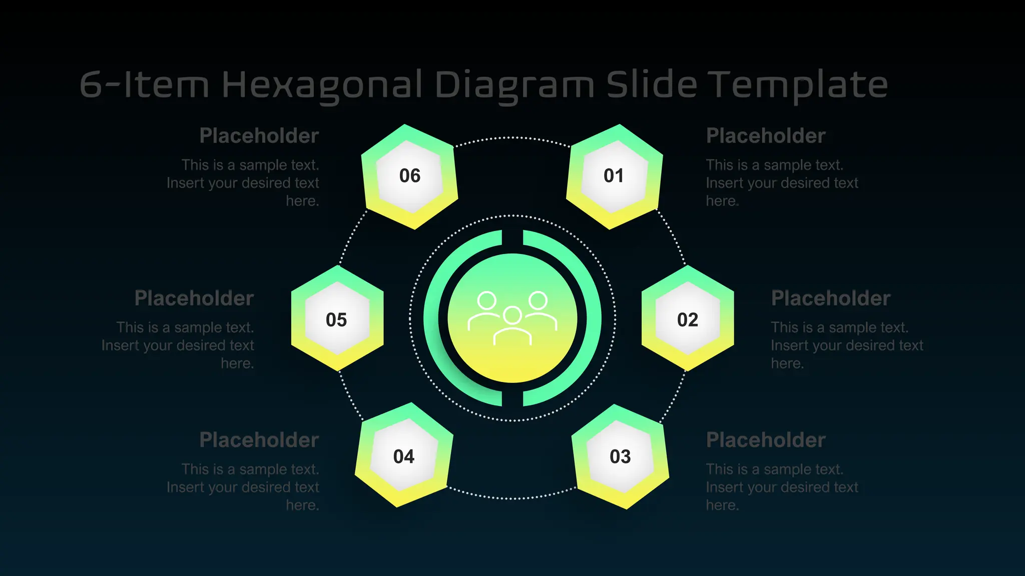 6-Item Hexagonal Diagram Slide Template
01
02
03
06
05
04
This is a sample text.
Insert your desired text
here.
Placeholder
This is a sample text.
Insert your desired text
here.
Placeholder
This is a sample text.
Insert your desired text
here.
Placeholder
This is a sample text.
Insert your desired text
here.
Placeholder
This is a sample text.
Insert your desired text
here.
Placeholder
This is a sample text.
Insert your desired text
here.
Placeholder
 