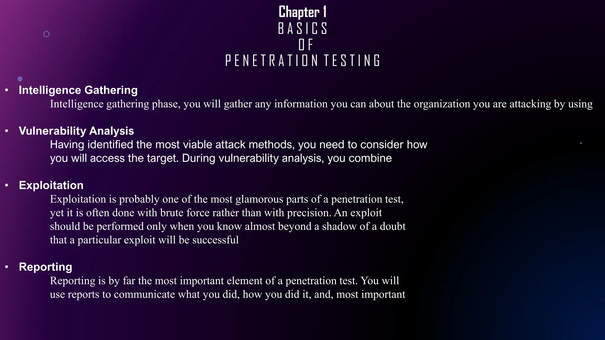 Chapter 1
B A S I C S
O F
P E N E T R A T I O N T E S T I N G
• Intelligence Gathering
Intelligence gathering phase, you will gather any information you can about the organization you are attacking by using
• Vulnerability Analysis
Having identified the most viable attack methods, you need to consider how
you will access the target. During vulnerability analysis, you combine
• Exploitation
Exploitation is probably one of the most glamorous parts of a penetration test,
yet it is often done with brute force rather than with precision. An exploit
should be performed only when you know almost beyond a shadow of a doubt
that a particular exploit will be successful
• Reporting
Reporting is by far the most important element of a penetration test. You will
use reports to communicate what you did, how you did it, and, most important
 