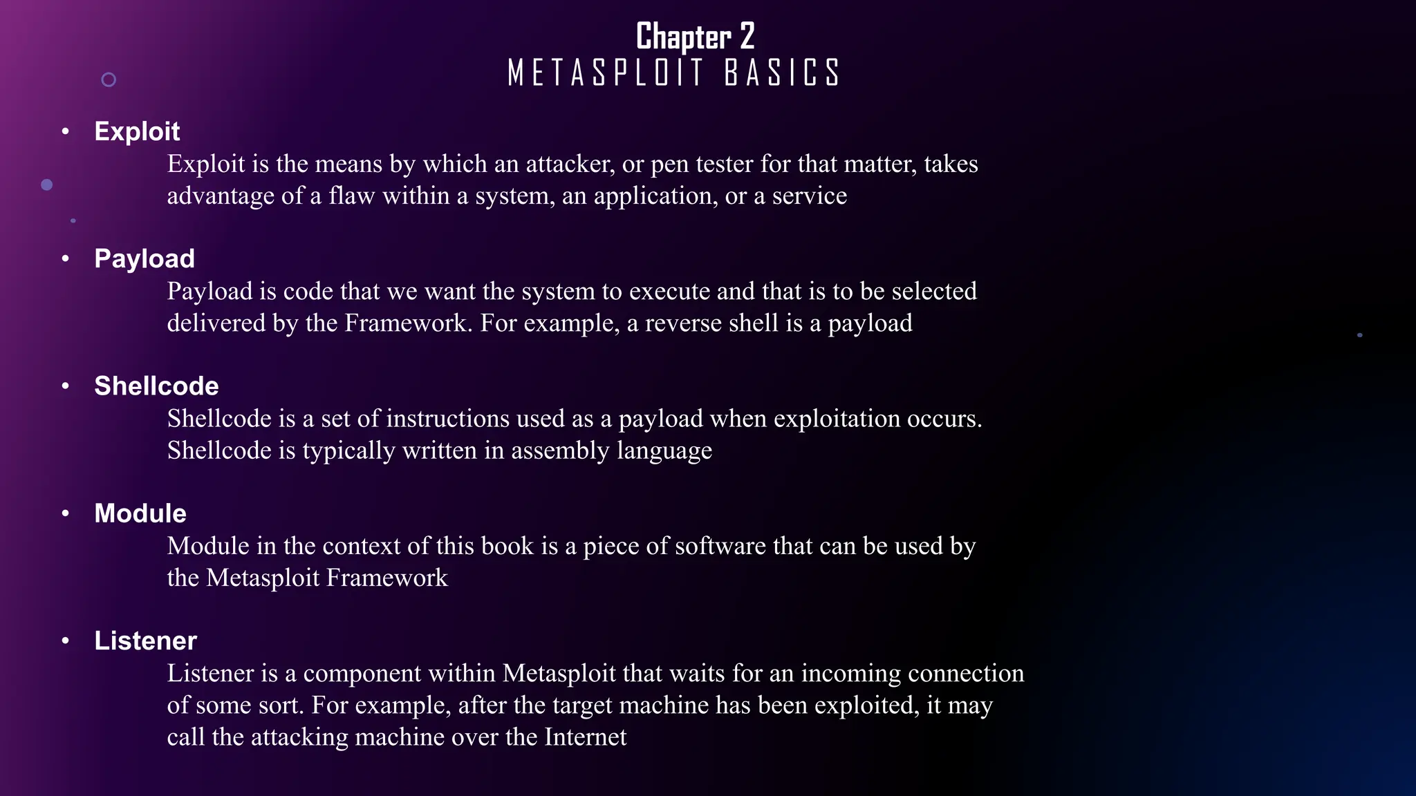 Chapter 2
M E T A S P L O I T B A S I C S
• Exploit
Exploit is the means by which an attacker, or pen tester for that matter, takes
advantage of a flaw within a system, an application, or a service
• Payload
Payload is code that we want the system to execute and that is to be selected
delivered by the Framework. For example, a reverse shell is a payload
• Shellcode
Shellcode is a set of instructions used as a payload when exploitation occurs.
Shellcode is typically written in assembly language
• Module
Module in the context of this book is a piece of software that can be used by
the Metasploit Framework
• Listener
Listener is a component within Metasploit that waits for an incoming connection
of some sort. For example, after the target machine has been exploited, it may
call the attacking machine over the Internet
 
