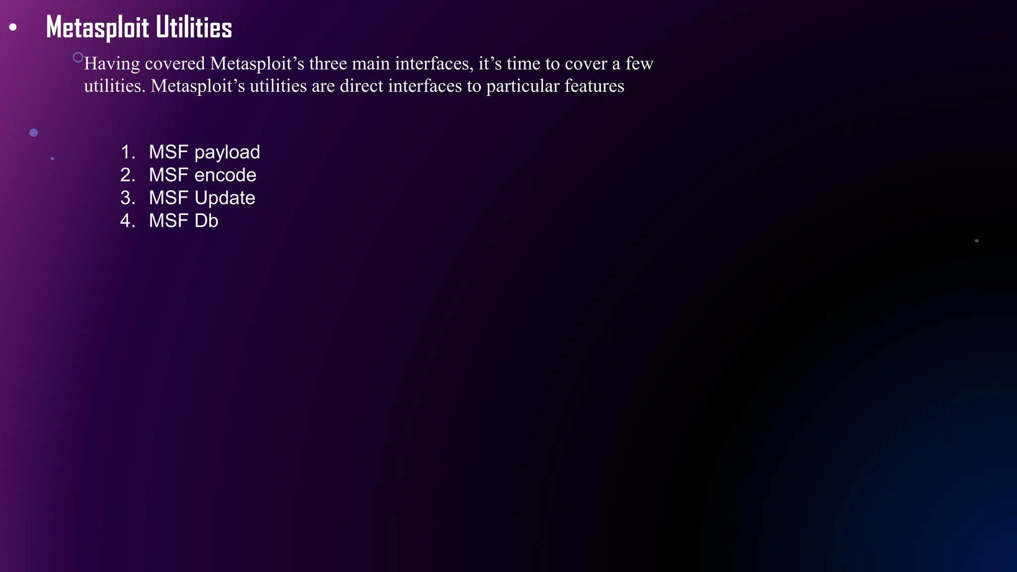 • Metasploit Utilities
Having covered Metasploit’s three main interfaces, it’s time to cover a few
utilities. Metasploit’s utilities are direct interfaces to particular features
1. MSF payload
2. MSF encode
3. MSF Update
4. MSF Db
 