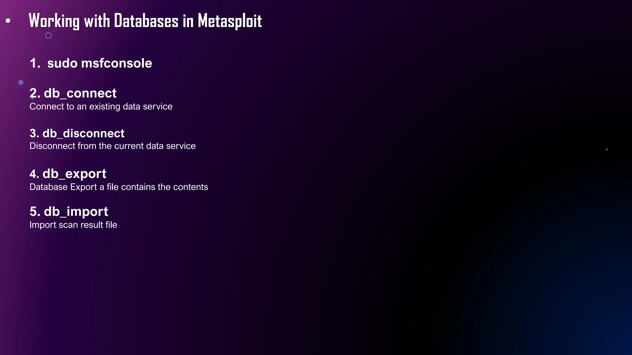 • Working with Databases in Metasploit
1. sudo msfconsole
2. db_connect
Connect to an existing data service
3. db_disconnect
Disconnect from the current data service
4. db_export
Database Export a file contains the contents
5. db_import
Import scan result file
 