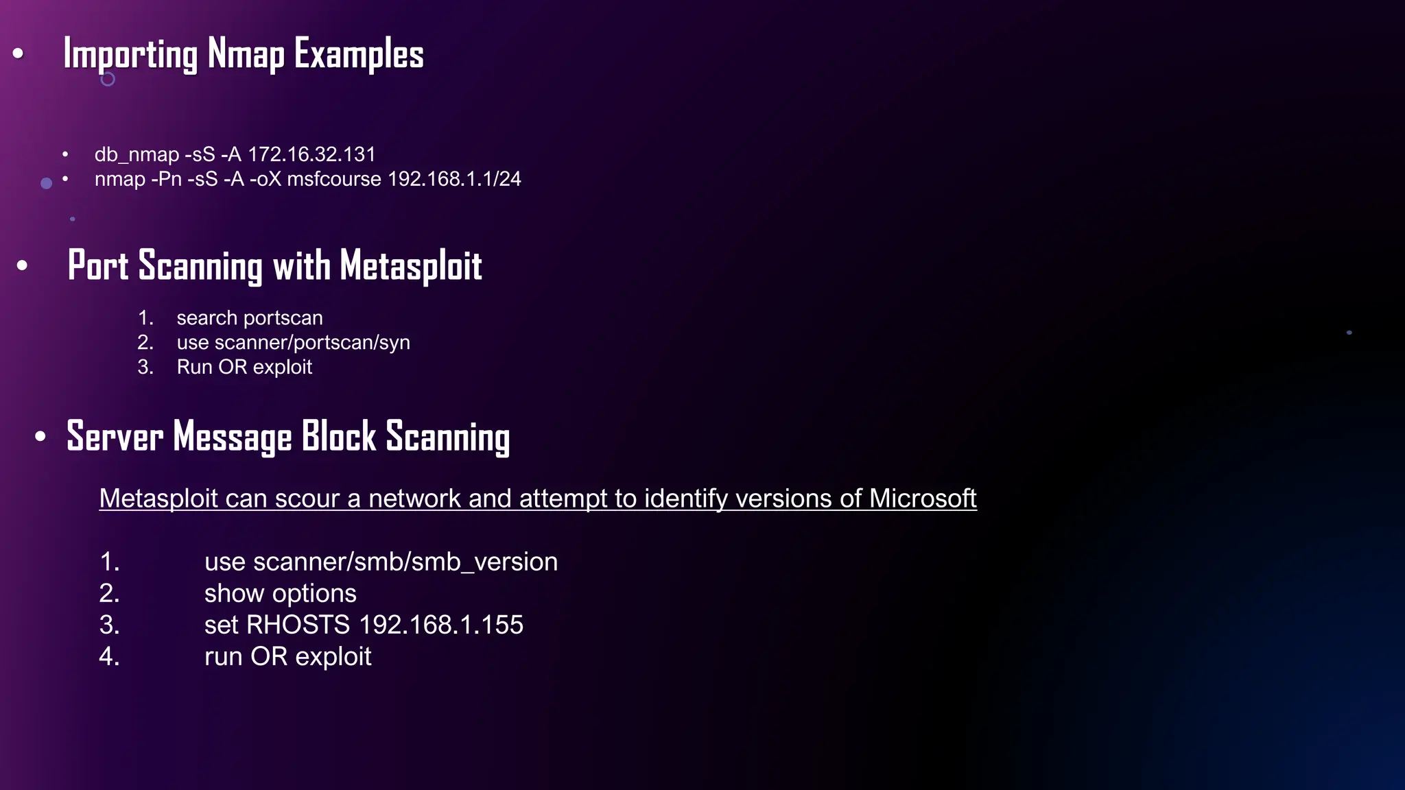 • Importing Nmap Examples
• db_nmap -sS -A 172.16.32.131
• nmap -Pn -sS -A -oX msfcourse 192.168.1.1/24
• Port Scanning with Metasploit
1. search portscan
2. use scanner/portscan/syn
3. Run OR exploit
• Server Message Block Scanning
Metasploit can scour a network and attempt to identify versions of Microsoft
1. use scanner/smb/smb_version
2. show options
3. set RHOSTS 192.168.1.155
4. run OR exploit
 