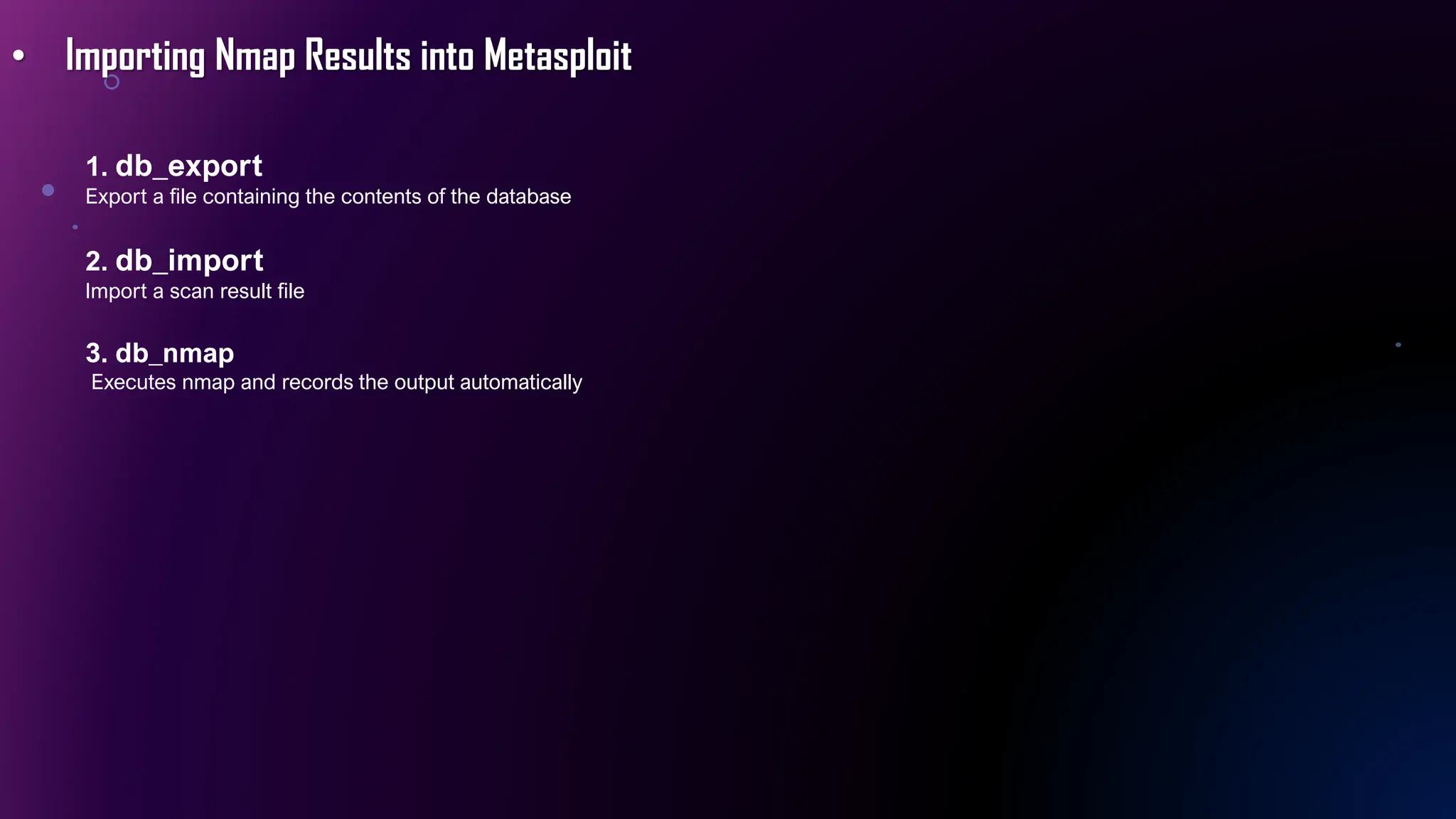 • Importing Nmap Results into Metasploit
1. db_export
Export a file containing the contents of the database
2. db_import
Import a scan result file
3. db_nmap
Executes nmap and records the output automatically
 