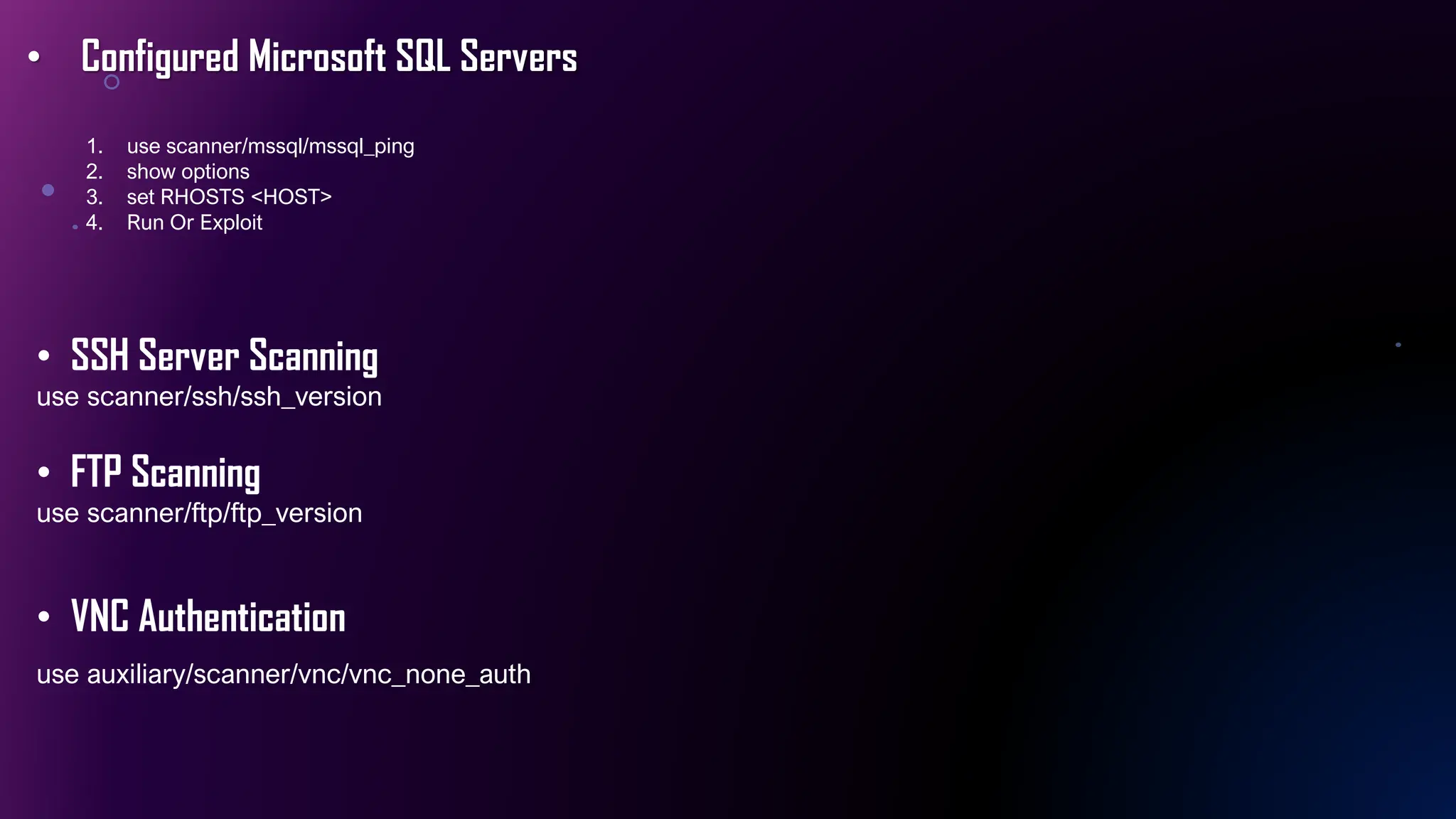 • Configured Microsoft SQL Servers
1. use scanner/mssql/mssql_ping
2. show options
3. set RHOSTS <HOST>
4. Run Or Exploit
• SSH Server Scanning
use scanner/ssh/ssh_version
• FTP Scanning
use scanner/ftp/ftp_version
• VNC Authentication
use auxiliary/scanner/vnc/vnc_none_auth
 