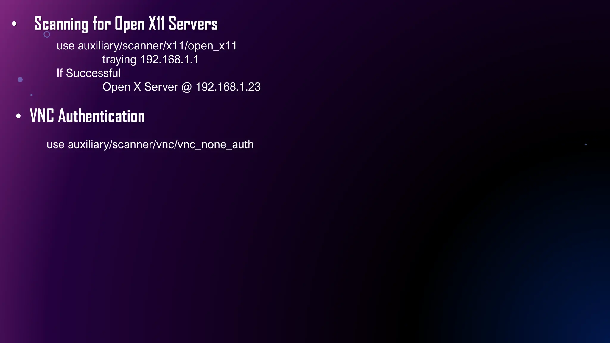• Scanning for Open X11 Servers
use auxiliary/scanner/x11/open_x11
traying 192.168.1.1
If Successful
Open X Server @ 192.168.1.23
• VNC Authentication
use auxiliary/scanner/vnc/vnc_none_auth
 