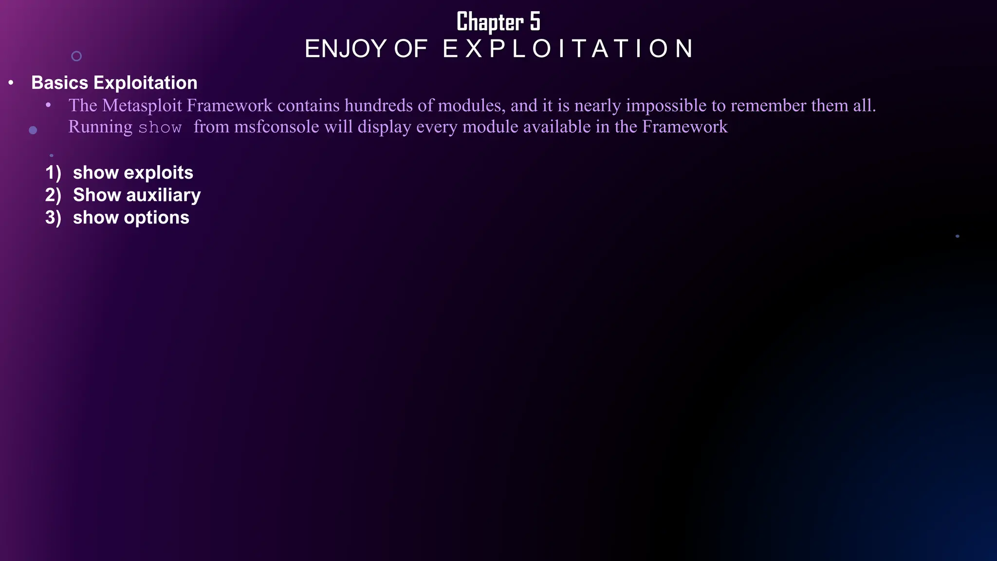 Chapter 5
ENJOY OF E X P L O I T A T I O N
• Basics Exploitation
• The Metasploit Framework contains hundreds of modules, and it is nearly impossible to remember them all.
Running show from msfconsole will display every module available in the Framework
1) show exploits
2) Show auxiliary
3) show options
 