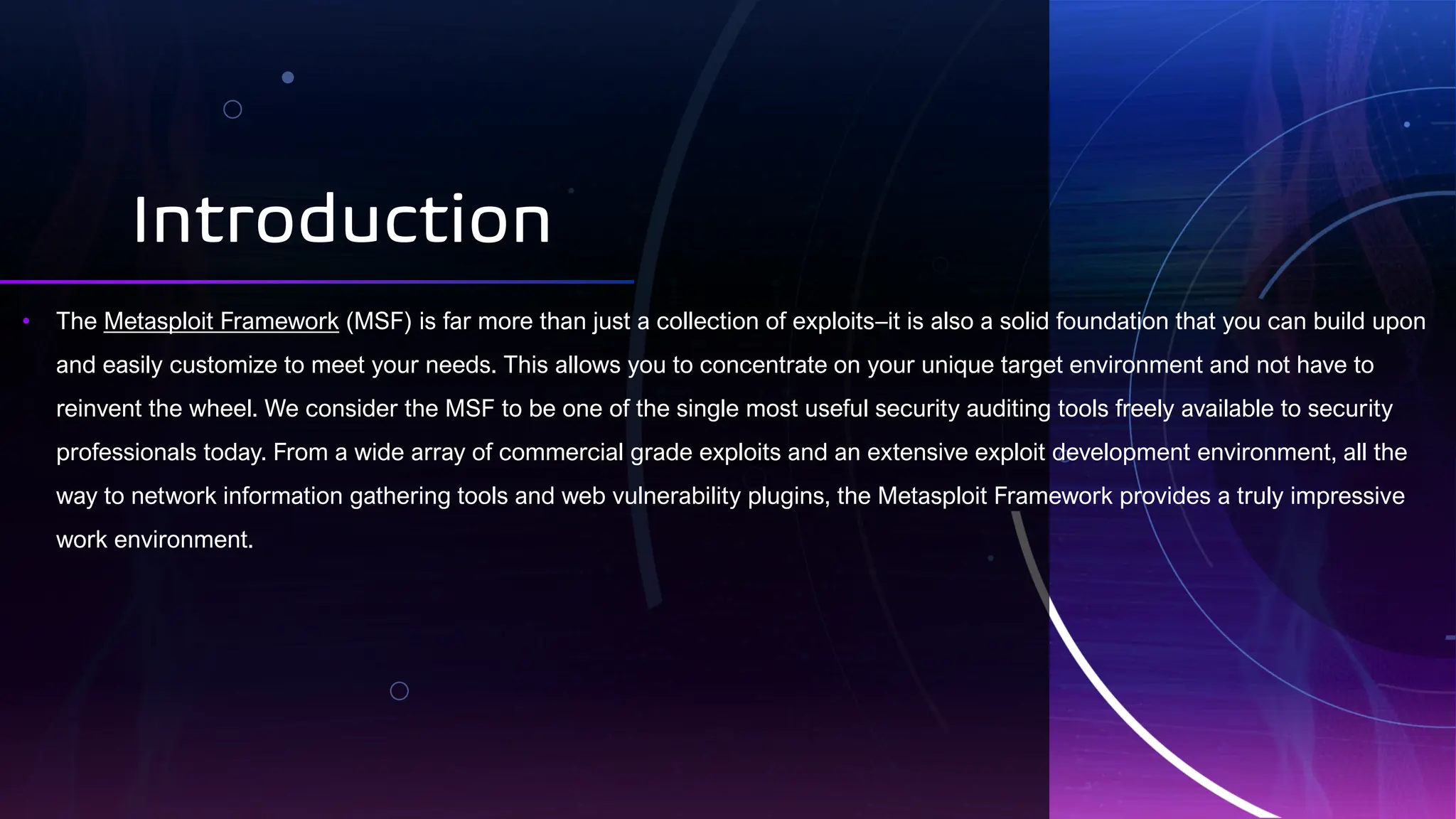 Introduction
• The Metasploit Framework (MSF) is far more than just a collection of exploits–it is also a solid foundation that you can build upon
and easily customize to meet your needs. This allows you to concentrate on your unique target environment and not have to
reinvent the wheel. We consider the MSF to be one of the single most useful security auditing tools freely available to security
professionals today. From a wide array of commercial grade exploits and an extensive exploit development environment, all the
way to network information gathering tools and web vulnerability plugins, the Metasploit Framework provides a truly impressive
work environment.
 