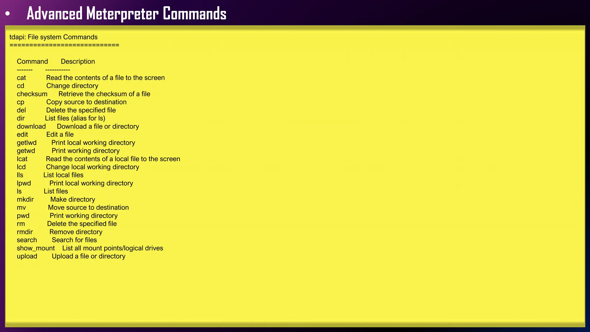 • Advanced Meterpreter Commands
tdapi: File system Commands
============================
Command Description
------- -----------
cat Read the contents of a file to the screen
cd Change directory
checksum Retrieve the checksum of a file
cp Copy source to destination
del Delete the specified file
dir List files (alias for ls)
download Download a file or directory
edit Edit a file
getlwd Print local working directory
getwd Print working directory
lcat Read the contents of a local file to the screen
lcd Change local working directory
lls List local files
lpwd Print local working directory
ls List files
mkdir Make directory
mv Move source to destination
pwd Print working directory
rm Delete the specified file
rmdir Remove directory
search Search for files
show_mount List all mount points/logical drives
upload Upload a file or directory
 