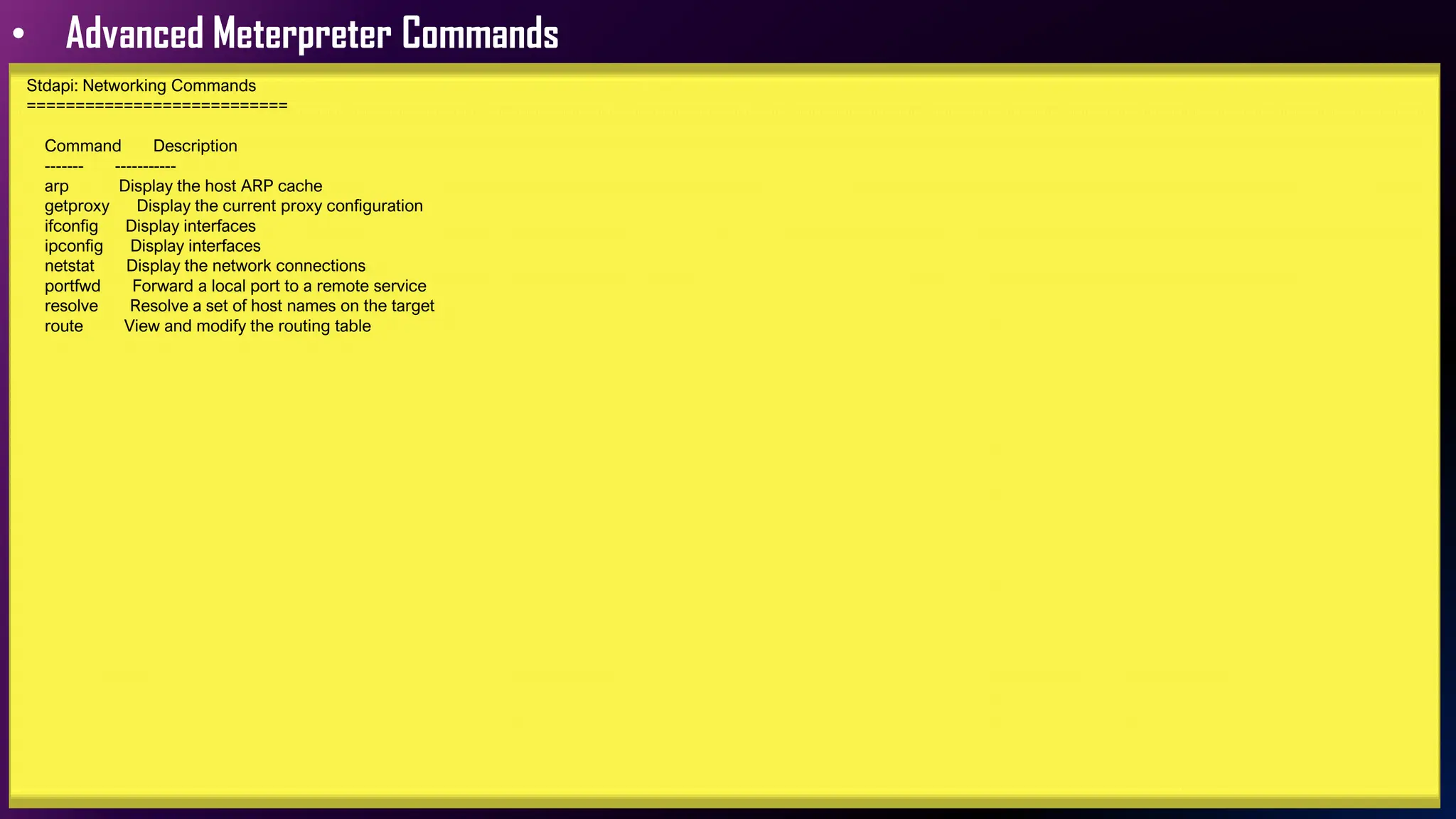 • Advanced Meterpreter Commands
Stdapi: Networking Commands
===========================
Command Description
------- -----------
arp Display the host ARP cache
getproxy Display the current proxy configuration
ifconfig Display interfaces
ipconfig Display interfaces
netstat Display the network connections
portfwd Forward a local port to a remote service
resolve Resolve a set of host names on the target
route View and modify the routing table
 