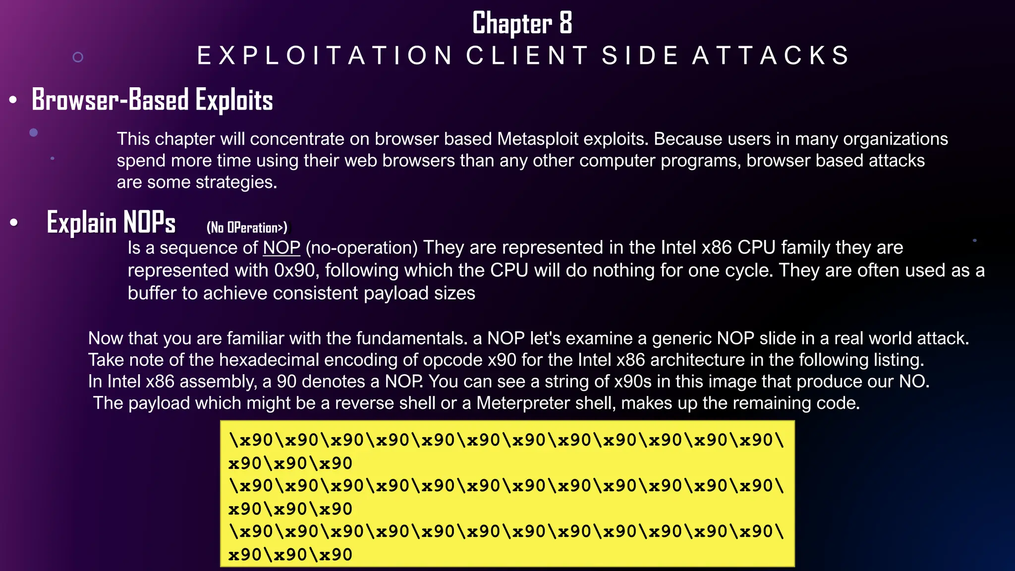 Chapter 8
E X P L O I T A T I O N C L I E N T S I D E A T T A C K S
This chapter will concentrate on browser based Metasploit exploits. Because users in many organizations
spend more time using their web browsers than any other computer programs, browser based attacks
are some strategies.
• Browser-Based Exploits
• Explain NOPs (No OPeration>))
x90x90x90x90x90x90x90x90x90x90x90x90
x90x90x90
x90x90x90x90x90x90x90x90x90x90x90x90
x90x90x90
x90x90x90x90x90x90x90x90x90x90x90x90
x90x90x90
Now that you are familiar with the fundamentals. a NOP let's examine a generic NOP slide in a real world attack.
Take note of the hexadecimal encoding of opcode x90 for the Intel x86 architecture in the following listing.
In Intel x86 assembly, a 90 denotes a NOP. You can see a string of x90s in this image that produce our NO.
The payload which might be a reverse shell or a Meterpreter shell, makes up the remaining code.
Is a sequence of NOP (no-operation) They are represented in the Intel x86 CPU family they are
represented with 0x90, following which the CPU will do nothing for one cycle. They are often used as a
buffer to achieve consistent payload sizes
 