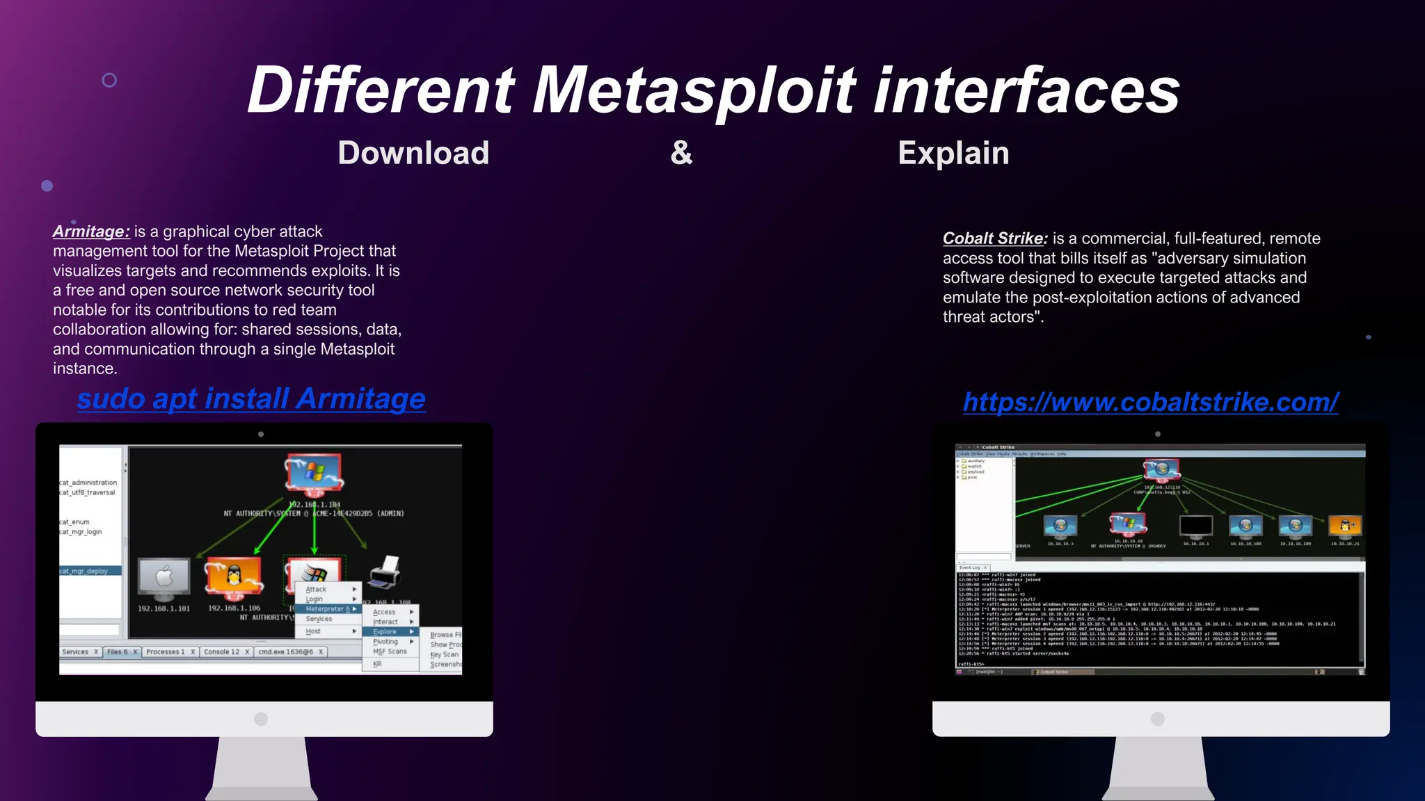 Different Metasploit interfaces
Put Your Screenshot
Here
Put Your Screenshot
Here
Armitage: is a graphical cyber attack
management tool for the Metasploit Project that
visualizes targets and recommends exploits. It is
a free and open source network security tool
notable for its contributions to red team
collaboration allowing for: shared sessions, data,
and communication through a single Metasploit
instance.
Cobalt Strike: is a commercial, full-featured, remote
access tool that bills itself as "adversary simulation
software designed to execute targeted attacks and
emulate the post-exploitation actions of advanced
threat actors".
sudo apt install Armitage https://www.cobaltstrike.com/
Download & Explain
 