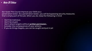 Our Goals This Course Improve your Skills as a
penetration tester. As a penetration tester, you will be bypassing security measures;
that’s simply part of the job. When you do, keep the following in mind
• Don’t be malicious.
• Don’t be stupid.
• Don’t attack targets without written permission .
• Consider the consequences of your actions.
• If you do things illegally, you can be caught and put in jail
• Note Of Ethics
 