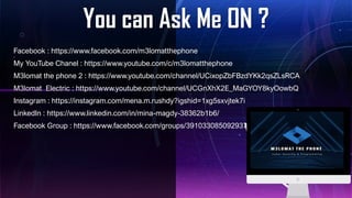 You can Ask Me ON ?
Facebook : https://www.facebook.com/m3lomatthephone
My YouTube Chanel : https://www.youtube.com/c/m3lomatthephone
M3lomat the phone 2 : https://www.youtube.com/channel/UCixopZbFBzdYKk2qsZLsRCA
M3lomat Electric : https://www.youtube.com/channel/UCGnXhX2E_MaGYOY8kyOowbQ
Instagram : https://instagram.com/mena.m.rushdy?igshid=1xg5sxvjtek7i
LinkedIn : https://www.linkedin.com/in/mina-magdy-38362b1b6/
Facebook Group : https://www.facebook.com/groups/391033085092937
 