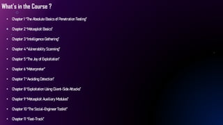 What’s in the Course ?
• Chapter 1 “The Absolute Basics of Penetration Testing”
• Chapter 2 “Metasploit Basics”
• Chapter 3 “Intelligence Gathering”
• Chapter 4 “Vulnerability Scanning”
• Chapter 5 “The Joy of Exploitation”
• Chapter 6 “Meterpreter”
• Chapter 7 “Avoiding Detection”
• Chapter 8 “Exploitation Using Client-Side Attacks”
• Chapter 9 “Metasploit Auxiliary Modules”
• Chapter 10 “The Social-Engineer Toolkit”
• Chapter 11 “Fast-Track”
 