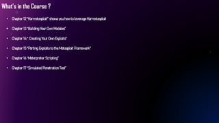 What’s in the Course ?
• Chapter 12 “Karmetasploit” shows you how to leverage Karmetasploit
• Chapter 13 “Building Your Own Modules”
• Chapter 14 “ Creating Your Own Exploits”
• Chapter 15 “Porting Exploits to the Metasploit Framework”
• Chapter 16 “Meterpreter Scripting”
• Chapter 17 “Simulated Penetration Test”
 