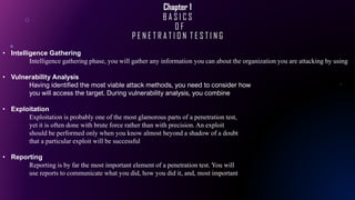 Chapter 1
B A S I C S
O F
P E N E T R A T I O N T E S T I N G
• Intelligence Gathering
Intelligence gathering phase, you will gather any information you can about the organization you are attacking by using
• Vulnerability Analysis
Having identified the most viable attack methods, you need to consider how
you will access the target. During vulnerability analysis, you combine
• Exploitation
Exploitation is probably one of the most glamorous parts of a penetration test,
yet it is often done with brute force rather than with precision. An exploit
should be performed only when you know almost beyond a shadow of a doubt
that a particular exploit will be successful
• Reporting
Reporting is by far the most important element of a penetration test. You will
use reports to communicate what you did, how you did it, and, most important
 