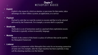 Chapter 2
M E T A S P L O I T B A S I C S
• Exploit
Exploit is the means by which an attacker, or pen tester for that matter, takes
advantage of a flaw within a system, an application, or a service
• Payload
Payload is code that we want the system to execute and that is to be selected
delivered by the Framework. For example, a reverse shell is a payload
• Shellcode
Shellcode is a set of instructions used as a payload when exploitation occurs.
Shellcode is typically written in assembly language
• Module
Module in the context of this book is a piece of software that can be used by
the Metasploit Framework
• Listener
Listener is a component within Metasploit that waits for an incoming connection
of some sort. For example, after the target machine has been exploited, it may
call the attacking machine over the Internet
 